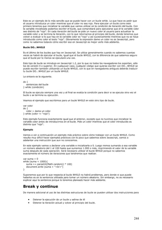 Este es un ejemplo de lo más sencillo que se puede hacer con un bucle while. Lo que hace es pedir que
el usuario introduzca un color mientras que el color no sea rojo. Para ejecutar un bucle como este
primero tenemos que inicializar la variable que vamos utilizar en la condición de iteración del bucle. Con
la variable inicializada podemos escribir el bucle, que comprobará para ejecutarse que el la variable color
sea distinto de "rojo". En cada iteración del bucle se pide un nuevo color al usuario para actualizar la
variable color y se termina la iteración, con lo que retornamos al principio del bucle, donde tenemos que
volver a evaluar si lo que hay en la variable color es "rojo" y así sucesivamente mientras que no se haya
introducido como color el texto "rojo". Obviamente la expresión dame un color no es Javascript, pero
como no sabemos todavía cómo escribir eso en Javascript es mejor verlo más adelante.
Bucle DO...WHILE
Es el último de los bucles que hay en Javascript. Se utiliza generalmente cuando no sabemos cuantas
veces se habrá de ejecutar el bucle, igual que el bucle WHILE, con la diferencia de que sabemos seguro
que el bucle por lo menos se ejecutará una vez.
Este tipo de bucle se introdujo en Javascript 1.2, por lo que no todos los navegadores los soportan, sólo
los de versión 4 o superior. En cualquiuer caso, cualquier código que quieras escribir con DO...WHILE se
puede escribir también utilizando un bucle WHILE, con lo que en navegadores antiguos deberás traducir
tu bucle DO...WHILE por un bucle WHILE.
La sintaxis es la siguiente.
do {
sentencias del bucle
} while (condición)
El bucle se ejecuta siempre una vez y al final se evalúa la condición para decir si se ejecuta otra vez el
bucle o se termina su ejecución.
Veamos el ejemplo que escribimos para un bucle WHILE en este otro tipo de bucle.
var color
do {
color = dame un color
} while (color != "rojo")
Este ejemplo funciona exactamente igual que el anterior, excepto que no tuvimos que inicializar la
variable color antes de introducirnos en el bucle. Pide un color mientras que el color introducido es
distinto que "rojo".
Ejemplo
Vamos a ver a continuación un ejemplo más práctico sobre cómo trabajar con un bucle WHILE. Como
resulta muy dificil hacer ejemplos prácticos con lo poco que sabemos sobre Javascript, vamos a
adelantar una instrucción que aun no conocemos.
En este ejemplo vamos a declarar una variable e inicializarla a 0. Luego iremos sumando a esa variable
un número aleatorio del 1 al 100 hasta que sumemos 1.000 o más, imprimiendo el valor de la variable
suma después de cada operación. Será necesario utilizar el bucle WHILE porque no sabemos
exactamente el número de iteraciones que tendremos que realizar.
var suma = 0
while (suma < 1000){
suma += parseInt(Math.random() * 100)
document.write (suma + "<br>")
}
Suponemos que por lo que respecta al bucle WHILE no habrá problemas, pero donde si que puede
haberlos es en la sentencia utilizada para tomar un número aleatorio. Sin embargo, no es necesario
explicar aquí la sentencia porque lo tenemos planeado hacer más adelante.
Break y continue
De manera adicional al uso de las distintas estructuras de bucle se pueden utilizar dos instrucciones para
• Detener la ejecución de un bucle y salirse de él
• Detener la iteración actual y volver al principio del bucle.
244
 