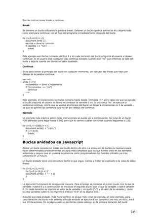 Son las instrucciones break y continue.
Break
Se detiene un bucle utilizando la palabra break. Detener un bucle significa salirse de él y dejarlo todo
como está para continuar con el flujo del programa inmediatamente después del bucle.
for (i=0;i<10;i++){
document.write (i)
escribe = dime si continúo
if (escribe == "no")
break
}
Este ejemplo escribe los números del 0 al 9 y en cada iteración del bucle pregunta al usuario si desea
continuar. Si el usuario dice cualquier cosa continua excepto cuando dice "no" que entonces se sale del
bucle y deja la cuenta por donde se había quedado.
Continue
Sirve para volver al principio del bucle en cualquier momento, sin ejecutar las líneas que haya por
debajo de la palabra continue.
var i=0
while (i<7){
incrementar = dime si incremento
if (incrementar == "no")
continue
i++
}
Este ejemplo, en condiciones normales contaría hasta desde i=0 hasta i=7, pero cada vez que se ejecuta
el bucle pregunta al usuario si desea incrementar la variable o no. Si introduce "no" se ejecuta la
sentencia continue, con lo que se vuelve al principio del bucle sin llegar a incrementar en 1 la variable i,
ya que se ignoran las sentencia que hayan por debajo del continue.
Ejemplo
Un ejemplo más práctico sobre estas instrucciones se puede ver a continuación. Se trata de un bucle
FOR planeado para llegar hasta 1.000 pero que lo vamos a parar con break cuando lleguemos a 333.
for (i=0;i<=1000;i++){
document.write(i + "<br>")
if (i==333)
break;
}
Bucles anidados en Javascript
Anidar un bucle consiste en meter ese bucle dentro de otro. La anidación de bucles es necesaria para
hacer determinados procesamientos un poco más complejos que los que hemos visto en los ejemplos
anteriores y seguro que en vuestra experiencia como programadores los habréis utilizado ya o los
utilizareis en un futuro.
Un bucle anidado tiene una estructura como la que sigue. Vamos a tratar de explicarlo a la vista de estas
líneas:
for (i=0;i<10;i++){
for (j=0;j<10;j++) {
document.write(i + "-" + j)
}
}
La ejecución funcionará de la siguiente manera. Para empezar se inicializa el primer bucle, con lo que la
variable i valdrá 0 y a continuación se inicializa el segundo bucle, con lo que la variable j valdrá también
0. En cada iteración se imprime el valor de la variable i, un guión ("-") y el valor de la variable j, como
las dos variables valen 0, se imprimirá el texto "0-0" en la página web.
El bucle que está anidado (más hacia dentro) es el que más veces se ejecuta, en este ejemplo, para
cada iteración del bucle más externo el bucle anidado se ejecutará por completo una vez, es decir, hará
sus 10 iteraciones. En la página web se escribirían estos valores, en la primera iteración del bucle
245
 
