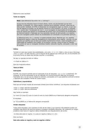 Obtenemos este resultado:
Texto en negrita
Nota: ¿Qué diferencia hay entre <b> y <strong>?
Aunque las dos etiquetas hacen el mismo efecto, tienen una peculiaridad que las hace
distintas. La etiqueta <b> indica negrita, mientras que la etiqueta <strong> indica que se
debe escribir resaltado. El HTML lo interpretan los navegadores según su criterio, es por eso
que las páginas se pueden ver de distinta manera en unos browsers y en otros. La etiqueta
<H1> quiere decir "encabezado de nivel 1", es el navegador el responsable de formatear el
texto de manera que parezca un encabezado de primer nivel. En la práctica los encabezados
de Internet Explorer y Netscape son muy parecidos (tamaño de letra grande y en negrita),
pero otro navegador podría colocar los encabezados con subrayado si le pareciese oportuno.
La diferencia entre <b> y <strong> se podrá entender ahora. Mientras que <b> significa
simplemente negrita y todos los navegadores la interpretarán como negrita, <strong> es una
etiqueta que significa que se tiene que resaltar fuertemente el texto y cada navegador es el
responsable de resaltarlo como desee. En la práctica <strong> coloca el texto en negrilla,
pero podría ser que un navegador decidiese resaltar colocando negrilla, subrayado y color rojo
en el texto.
Itálica
También en este caso existen dos posibilidades, una corta: <i> e </i> (italic) y otra un poco más larga:
<em> y </em>. En este manual, y en la mayoría de las páginas que veréis por ahí, os encontraréis con
la primera forma sin duda más sencilla a escribir y a acordarse.
He aquí un ejemplo de texto en itálica:
<i>Texto en itálica</i>
Que da el siguiente efecto:
Texto en itálica
Subrayado
El HTML nos propone también para el subrayado el par de etiquetas: <u> y </u> (underlined). Sin
embargo, el uso de subrayados ha de ser aplicado con mucha precaución dado que los enlaces
hipertexto van, a no ser que se indique lo contrario, subrayados con lo que podemos confundir al lector
y apartarlo del verdadero interés de nuestro texto.
Subíndices y supraíndices
Este tipo de formato resulta de extremada utilidad para textos científicos. Las etiquetas empleadas son:
<sup> y </sup> para los supraíndices
<sub> y </sub> para los subíndices
Aquí tenéis un ejemplo:
La <sup>13</sup>CC<sub>3</sub>H<sub>4</sub>ClNOS es un heterociclo alergeno enriquecido
El resultado:
La 13
CC3H4ClNOS es un heterociclo alergeno enriquecido
Anidar etiquetas
Todas estas etiquetas y por supuesto el resto de las vistas y que veremos más adelante pueden ser
anidadas unas dentro de otras de manera a conseguir resultados diferentes. Así, podemos sin ningún
problema crear texto en negrita e itálica embebiendo una etiqueta dentro de la otra:
<b>Esto sólo está en negrita <i>y esto en negrita e itálica</i></b>
Esto nos daria:
Esto sólo estáa en negrita y esto en negrita e itálica
22
 
