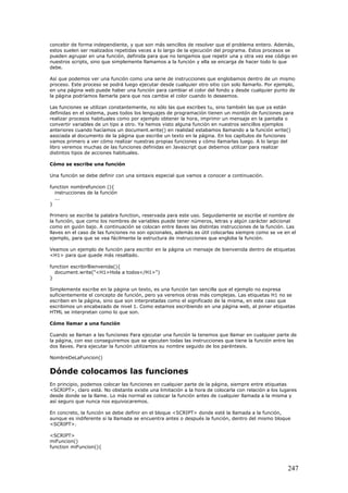 concebir de forma independiente, y que son más sencillos de resolver que el problema entero. Además,
estos suelen ser realizados repetidas veces a lo largo de la ejecución del programa. Estos procesos se
pueden agrupar en una función, definida para que no tengamos que repetir una y otra vez ese código en
nuestros scripts, sino que simplemente llamamos a la función y ella se encarga de hacer todo lo que
debe.
Así que podemos ver una función como una serie de instrucciones que englobamos dentro de un mismo
proceso. Este proceso se podrá luego ejecutar desde cualquier otro sitio con solo llamarlo. Por ejemplo,
en una página web puede haber una función para cambiar el color del fondo y desde cualquier punto de
la página podríamos llamarla para que nos cambie el color cuando lo deseemos.
Las funciones se utilizan constantemente, no sólo las que escribes tu, sino también las que ya están
definidas en el sistema, pues todos los lenguajes de programación tienen un montón de funciones para
realizar procesos habituales como por ejemplo obtener la hora, imprimir un mensaje en la pantalla o
convertir variables de un tipo a otro. Ya hemos visto alguna función en nuestros sencillos ejemplos
anteriores cuando hacíamos un document.write() en realidad estabamos llamando a la función write()
asociada al documento de la página que escribe un texto en la página. En los capítulos de funciones
vamos primero a ver cómo realizar nuestras propias funciones y cómo llamarlas luego. A lo largo del
libro veremos muchas de las funciones definidas en Javascript que debemos utilizar para realizar
distintos tipos de acciones habituales.
Cómo se escribe una función
Una función se debe definir con una sintaxis especial que vamos a conocer a continuación.
function nombrefuncion (){
instrucciones de la función
...
}
Primero se escribe la palabra function, reservada para este uso. Seguidamente se escribe el nombre de
la función, que como los nombres de variables puede tener números, letras y algún carácter adicional
como en guión bajo. A continuación se colocan entre llaves las distintas instrucciones de la función. Las
llaves en el caso de las funciones no son opcionales, además es útil colocarlas siempre como se ve en el
ejemplo, para que se vea fácilmente la estructura de instrucciones que engloba la función.
Veamos un ejemplo de función para escribir en la página un mensaje de bienvenida dentro de etiquetas
<H1> para que quede más resaltado.
function escribirBienvenida(){
document.write("<H1>Hola a todos</H1>")
}
Simplemente escribe en la página un texto, es una función tan sencilla que el ejemplo no expresa
suficientemente el concepto de función, pero ya veremos otras más complejas. Las etiquetas H1 no se
escriben en la página, sino que son interpretadas como el significado de la misma, en este caso que
escribimos un encabezado de nivel 1. Como estamos escribiendo en una página web, al poner etiquetas
HTML se interpretan como lo que son.
Cómo llamar a una función
Cuando se llaman a las funciones Para ejecutar una función la tenemos que llamar en cualquier parte de
la página, con eso conseguiremos que se ejecuten todas las instrucciones que tiene la función entre las
dos llaves. Para ejecutar la función utilizamos su nombre seguido de los paréntesis.
NombreDeLaFuncion()
Dónde colocamos las funciones
En principio, podemos colocar las funciones en cualquier parte de la página, siempre entre etiquetas
<SCRIPT>, claro está. No obstante existe una limitación a la hora de colocarla con relación a los lugares
desde donde se la llame. Lo más normal es colocar la función antes de cualquier llamada a la misma y
así seguro que nunca nos equivocaremos.
En concreto, la función se debe definir en el bloque <SCRIPT> donde esté la llamada a la función,
aunque es indiferente si la llamada se encuentra antes o después la función, dentro del mismo bloque
<SCRIPT>.
<SCRIPT>
miFuncion()
function miFuncion(){
247
 