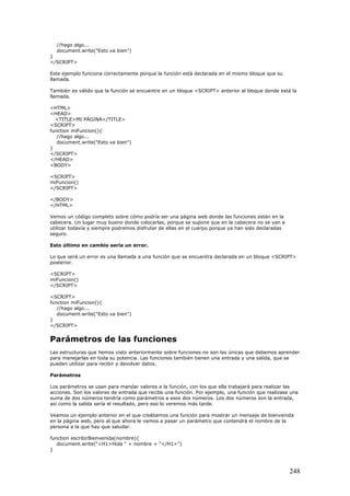 //hago algo...
document.write("Esto va bien")
}
</SCRIPT>
Este ejemplo funciona correctamente porque la función está declarada en el mismo bloque que su
llamada.
También es válido que la función se encuentre en un bloque <SCRIPT> anterior al bloque donde está la
llamada.
<HTML>
<HEAD>
<TITLE>MI PÁGINA</TITLE>
<SCRIPT>
function miFuncion(){
//hago algo...
document.write("Esto va bien")
}
</SCRIPT>
</HEAD>
<BODY>
<SCRIPT>
miFuncion()
</SCRIPT>
</BODY>
</HTML>
Vemos un código completo sobre cómo podría ser una página web donde las funciones están en la
cabecera. Un lugar muy bueno donde colocarlas, porque se supone que en la cabecera no se van a
utilizar todavía y siempre podremos disfrutar de ellas en el cuerpo porque ya han sido declaradas
seguro.
Esto último en cambio sería un error.
Lo que será un error es una llamada a una función que se encuentra declarada en un bloque <SCRIPT>
posterior.
<SCRIPT>
miFuncion()
</SCRIPT>
<SCRIPT>
function miFuncion(){
//hago algo...
document.write("Esto va bien")
}
</SCRIPT>
Parámetros de las funciones
Las estructuras que hemos visto anteriormente sobre funciones no son las únicas que debemos aprender
para manejarlas en toda su potencia. Las funciones también tienen una entrada y una salida, que se
pueden utilizar para recibir y devolver datos.
Parámetros
Los parámetros se usan para mandar valores a la función, con los que ella trabajará para realizar las
acciones. Son los valores de entrada que recibe una función. Por ejemplo, una función que realizase una
suma de dos números tendría como parámetros a esos dos números. Los dos números son la entrada,
así como la salida sería el resultado, pero eso lo veremos más tarde.
Veamos un ejemplo anterior en el que creábamos una función para mostrar un mensaje de bienvenida
en la página web, pero al que ahora le vamos a pasar un parámetro que contendrá el nombre de la
persona a la que hay que saludar.
function escribirBienvenida(nombre){
document.write("<H1>Hola " + nombre + "</H1>")
}
248
 