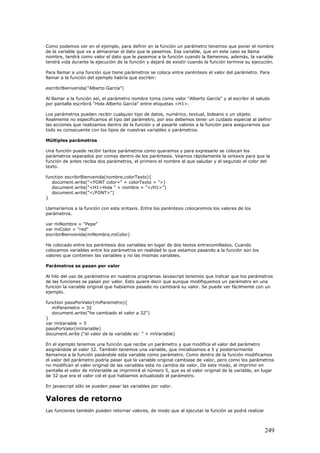 Como podemos ver en el ejemplo, para definir en la función un parámetro tenemos que poner el nombre
de la variable que va a almacenar el dato que le pasemos. Esa variable, que en este caso se llama
nombre, tendrá como valor el dato que le pasemos a la función cuando la llamemos, además, la variable
tendrá vida durante la ejecución de la función y dejará de existir cuando la función termine su ejecución.
Para llamar a una función que tiene parámetros se coloca entre paréntesis el valor del parámetro. Para
llamar a la función del ejemplo habría que escribir:
escribirBienvenida("Alberto García")
Al llamar a la función así, el parámetro nombre toma como valor "Alberto García" y al escribir el saludo
por pantalla escribirá "Hola Alberto García" entre etiquetas <H1>.
Los parámetros pueden recibir cualquier tipo de datos, numérico, textual, boleano o un objeto.
Realmente no especificamos el tipo del parámetro, por eso debemos tener un cuidado especial al definir
las acciones que realizamos dentro de la función y al pasarle valores a la función para asegurarnos que
todo es consecuente con los tipos de nuestras variables o parámetros.
Múltiples parámetros
Una función puede recibir tantos parámetros como queramos y para expresarlo se colocan los
parámetros separados por comas dentro de los paréntesis. Veamos rápidamente la sintaxis para que la
función de antes reciba dos parámetros, el primero el nombre al que saludar y el segundo el color del
texto.
function escribirBienvenida(nombre,colorTexto){
document.write("<FONT color=" + colorTexto + ">)
document.write("<H1>Hola " + nombre + "</H1>")
document.write("</FONT>")
}
Llamaríamos a la función con esta sintaxis. Entre los paréntesis colocaremos los valores de los
parámetros.
var miNombre = "Pepe"
var miColor = "red"
escribirBienvenida(miNombre,miColor)
He colocado entre los paréntesis dos variables en lugar de dos textos entrecomillados. Cuando
colocamos variables entre los parámetros en realidad lo que estamos pasando a la función son los
valores que contienen las variables y no las mismas variables.
Parámetros se pasan por valor
Al hilo del uso de parámetros en nuestros programas Javascript tenemos que indicar que los parámetros
de las funciones se pasan por valor. Esto quiere decir que aunque modifiquemos un parámetro en una
función la variable original que habíamos pasado no cambiará su valor. Se puede ver fácilmente con un
ejemplo.
function pasoPorValor(miParametro){
miParametro = 32
document.write("he cambiado el valor a 32")
}
var miVariable = 5
pasoPorValor(miVariable)
document.write ("el valor de la variable es: " + miVariable)
En el ejemplo tenemos una función que recibe un parámetro y que modifica el valor del parámetro
asignándole el valor 32. También tenemos una variable, que inicializamos a 5 y posteriormente
llamamos a la función pasándole esta variable como parámetro. Como dentro de la función modificamos
el valor del parámetro podría pasar que la variable original cambiase de valor, pero como los parámetros
no modifican el valor original de las variables esta no cambia de valor. De este modo, al imprimir en
pantalla el valor de miVariable se imprimirá el número 5, que es el valor original de la variable, en lugar
de 32 que era el valor col el que habíamos actualizado el parámetro.
En javascript sólo se pueden pasar las variables por valor.
Valores de retorno
Las funciones también pueden retornar valores, de modo que al ejecutar la función se podrá realizar
249
 