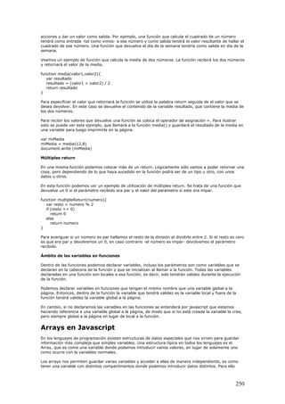 acciones y dar un valor como salida. Por ejemplo, una función que calcula el cuadrado de un número
tendrá como entrada -tal como vimos- a ese número y como salida tendrá el valor resultante de hallar el
cuadrado de ese número. Una función que devuelva el día de la semana tendría como salida en día de la
semana.
Veamos un ejemplo de función que calcula la media de dos números. La función recibirá los dos números
y retornará el valor de la media.
function media(valor1,valor2){
var resultado
resultado = (valor1 + valor2) / 2
return resultado
}
Para especificar el valor que retornará la función se utiliza la palabra return seguida de el valor que se
desea devolver. En este caso se devuelve el contenido de la variable resultado, que contiene la media de
los dos números.
Para recibir los valores que devuelve una función se coloca el operador de asignación =. Para ilustrar
esto se puede ver este ejemplo, que llamará a la función media() y guardará el resultado de la media en
una variable para luego imprimirla en la página.
var miMedia
miMedia = media(12,8)
document.write (miMedia)
Múltiples return
En una misma función podemos colocar más de un return. Lógicamente sólo vamos a poder retornar una
cosa, pero dependiendo de lo que haya sucedido en la función podrá ser de un tipo u otro, con unos
datos u otros.
En esta función podemos ver un ejemplo de utilización de múltiples return. Se trata de una función que
devuelve un 0 si el parámetro recibido era par y el valor del parámetro si este era impar.
function multipleReturn(numero){
var resto = numero % 2
if (resto == 0)
return 0
else
return numero
}
Para averiguar si un número es par hallamos el resto de la división al dividirlo entre 2. Si el resto es cero
es que era par y devolvemos un 0, en caso contrario -el número es impar- devolvemos el parámetro
recibido.
Ámbito de las variables en funciones
Dentro de las funciones podemos declarar variables, incluso los parámetros son como variables que se
declaran en la cabecera de la función y que se inicializan al llamar a la función. Todas las variables
declaradas en una función son locales a esa función, es decir, solo tendrán validez durante la ejecución
de la función.
Podemos declarar variables en funciones que tengan el mismo nombre que una variable global a la
página. Entonces, dentro de la función la variable que tendrá validez es la variable local y fuera de la
función tendrá validez la variable global a la página.
En cambio, si no declaramos las variables en las funciones se entenderá por javascript que estamos
haciendo referencia a una variable global a la página, de modo que si no está creada la variable la crea,
pero siempre global a la página en lugar de local a la función.
Arrays en Javascript
En los lenguajes de programación existen estructuras de datos especiales que nos sirven para guardar
información más compleja que simples variables. Una estructura típica en todos los lenguajes es el
Array, que es como una variable donde podemos introducir varios valores, en lugar de solamente uno
como ocurre con la variables normales.
Los arrays nos permiten guardar varias variables y acceder a ellas de manera independiente, es como
tener una variable con distintos compartimentos donde podemos introducir datos distintos. Para ello
250
 