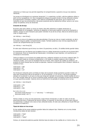 utilizamos un índice que nos permite especificar el compartimiento o posición a la que nos estamos
refiriendo.
Los arrays se introdujeron en versiones Javascript 1.1 o superiores, es decir, solo los podemos utilizar a
partir de los navegadores 3.0. Para navegadores antiguos se puede simular el array utilizando sintaxis
de programación orientada a objetos, pero dada la complejidad de esta tarea, por lo menos en el
momento en que nos encontramos y las pocas ocasiones que los deberemos utilizar vamos a ver cómo
utilizar el auténtico array de Javascript.
Creación de Arrays
El primer paso para utilizar un array es crearlo. Para ello utilizamos un objeto Javascript ya
implementado en el navegador. Veremos en adelante un tema para explicar lo que es la orientación a
objetos, aunque no será necesario para poder entender el uso de los arrays. Esta es la sentencia para
crear un objeto array:
var miArray = new Array()
Esto crea un array en la página que esta ejecutándose. El array se crea sin ningún contenido, es decri,
no tendrá ninguna casilla o compartimiento creado. También podemos crear el array especificando el
número de compartimentos que va a tener.
var miArray = new Array(10)
En este caso indicamos que el array va a tener 10 posiciones, es decir, 10 casillas donde guardar datos.
Es importante que nos fijemos que la palabra Array en código Javascript se escribe con la primera letra
en mayúscula. Como en Javascript las mayúsculas y minúsculas si que importan, si lo escribimos en
minúscula no funcionará.
Tanto se indique o no el número de casillas del array, podemos introducir en el array cualquier dato. Si
la casilla está creada se introduce simplemente y si la casilla no estaba creada se crea y luego se
introduce el dato, con lo que el resultado final es el mismo. Esta creación de casillas es dinámica y se
produce al mismo tiempo que los scripts se ejecutan. Veamos a continuación cómo introducir valores en
nuestros arrays.
miArray[0] = 290
miArray[1] = 97
miArray[2] = 127
Se introducen indicando entre corchetes el índice de la posición donde queríamos guardar el dato. En
este caso introducimos 290 en la posición 0, 97 en la posición 1 y 127 en la 2. Los arrays empiezan
siempre en la posición 0, así que un array que tenga por ejemplo 10 posiciones, tendrá casillas de la 0 a
la 9. Para recoger datos de un array lo hacemos igual: poniendo entre corchetes el índice de la posición
a la que queremos acceder. Veamos cómo se imprimiría en la pantalla el contenido de un array.
var miArray = new Array(3)
miArray[0] = 155
miArray[1] = 4
miArray[2] = 499
for (i=0;i<3;i++){
document.write("Posición " + i + " del array: " + miArray[i])
document.write("<br>")
}
Hemos creado un array con tres posiciones, luego hemos introducido un valor en cada una de las
posiciones del array y finalmente las hemos impreso. En general, el recorrido por arrays para imprimir
sus posiciones o cualquier otra cosa se hace utilizando bucles. En este caso utilizamos un bucle FOR que
va desde el 0 hasta el 2.
Tipos de datos en los arrays
En las casillas de los arrays podemos guardar datos de cualquier tipo. Podemos ver un array donde
introducimos datos de tipo caracter.
miArray[0] = "Hola"
miArray[1] = "a"
miArray[2] = "todos"
Incluso, en Javascript podemos guardar distintos tipos de datos en las casillas de un mismo array. Es
251
 