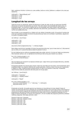 decir, podemos introducir números en unas casillas, textos en otras, boleanos o cualquier otra cosa que
deseemos.
miArray[0] = "desarrolloweb.com"
miArray[1] = 1275
miArray[1] = 0.78
miArray[2] = true
Longitud de los arrays
Todos los arrays en javascript, aparte de almacenar el valor de cada una de sus posiciones también
almacenan el número de posiciones que tienen. Para ello utilizan una propiedad del objeto array, la
propiedad length. Ya veremos en objetos qué es una propiedad, pero para nuestro caso podemos
imaginarnos que es como una variable, adicional a las posiciones, que almacena un número igual al
número de casillas del array.
Para acceder a una propiedad de un objeto se ha de utilizar el operador punto. Se escribe el nombre del
array que queremos acceder al número de posiciones que tiene, sin corchetes ni paréntesis, seguido de
un punto y la palabra length.
var miArray = new Array()
miArray[0] = 155
miArray[1] = 499
miArray[2] = 65
document.write("Longitud del array: " + miArray.length)
Este código imprimiría en pantalla el número de posiciones del array, que en este caso es 3. Recordamos
que un array con 3 posiciones abarca desde la posición 0 a la 2.
Es muy habitual que se utilice la propiedad length para poder recorrer un array por todas sus posiciones.
Para ilustrarlo vamos a ver un ejemplo de recorrido por este array para mostrar sus valores.
for (i=0;i<miArray.length;i++){
document.write(miArray[i])
}
Hay que fijarse que el bucle for se ejecuta siempre que i valga menos que la longitud del array, extraída
de su propiedad length.
El siguiente ejemplo nos servirá para conocer mejor los recorridos por los arrays, el funcionamiento de la
propiedad length y la creación dinámica de nuevas posiciones. Vamos a crear un array con 2 posiciones
y rellenar su valor. Posteriormente introduciremos un valor en la posición 5 del array. Finalmente
imprimiremos todas las posiciones del array para ver lo que pasa.
var miArray = new Array(2)
miArray[0] = "Colombia"
miArray[1] = "Estados Unidos"
miArray[5] = "Brasil"
for (i=0;i<miArray.length;i++){
document.write("Posición " + i + " del array: " + miArray[i])
document.write("<br>")
}
El ejemplo es sencillo. Se puede apreciar que hacemos un recorrido por el array desde 0 hasta el
número de posiciones del array (indicado por la propiedad length). En el recorrido vamos imprimiendo el
número de la posición seguido del contenido del array en esa posición. Pero podemos tener una duda al
preguntarnos cuál será el número de elementos de este array, ya que lo habíamos declarado con 2 y
luego le hemos introducido un tercero en la posición 5. Al ver la salida del programa podremos contestar
nuestras preguntas. Será algo parecido a esto:
Posición 0 del array: Colombia
Posición 1 del array: Estados Unidos
Posición 2 del array: null
Posición 3 del array: null
Posición 4 del array: null
Posición 5 del array: Brasil
252
 