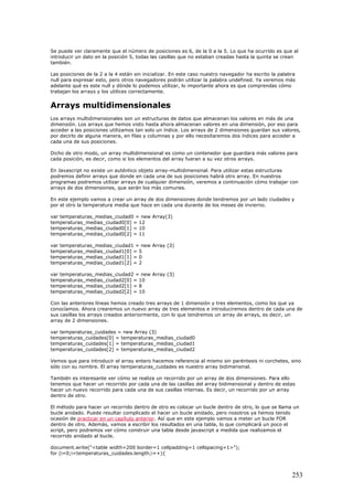 Se puede ver claramente que el número de posiciones es 6, de la 0 a la 5. Lo que ha ocurrido es que al
introducir un dato en la posición 5, todas las casillas que no estaban creadas hasta la quinta se crean
también.
Las posiciones de la 2 a la 4 están sin inicializar. En este caso nuestro navegador ha escrito la palabra
null para expresar esto, pero otros navegadores podrán utilizar la palabra undefined. Ya veremos más
adelante qué es este null y dónde lo podemos utilizar, lo importante ahora es que comprendas cómo
trabajan los arrays y los utilices correctamente.
Arrays multidimensionales
Los arrays multidimensionales son un estructuras de datos que almacenan los valores en más de una
dimensión. Los arrays que hemos visto hasta ahora almacenan valores en una dimensión, por eso para
acceder a las posiciones utilizamos tan solo un índice. Los arrays de 2 dimensiones guardan sus valores,
por decirlo de alguna manera, en filas y columnas y por ello necesitaremos dos índices para acceder a
cada una de sus posiciones.
Dicho de otro modo, un array multidimensional es como un contenedor que guardara más valores para
cada posición, es decir, como si los elementos del array fueran a su vez otros arrays.
En Javascript no existe un auténtico objeto array-multidimensinal. Para utilizar estas estructuras
podremos definir arrays que donde en cada una de sus posiciones habrá otro array. En nuestros
programas podremos utilizar arrays de cualquier dimensión, veremos a continuación cómo trabajar con
arrays de dos dimensiones, que serán los más comunes.
En este ejemplo vamos a crear un array de dos dimensiones donde tendremos por un lado ciudades y
por el otro la temperatura media que hace en cada una durante de los meses de invierno.
var temperaturas_medias_ciudad0 = new Array(3)
temperaturas_medias_ciudad0[0] = 12
temperaturas_medias_ciudad0[1] = 10
temperaturas_medias_ciudad0[2] = 11
var temperaturas_medias_ciudad1 = new Array (3)
temperaturas_medias_ciudad1[0] = 5
temperaturas_medias_ciudad1[1] = 0
temperaturas_medias_ciudad1[2] = 2
var temperaturas_medias_ciudad2 = new Array (3)
temperaturas_medias_ciudad2[0] = 10
temperaturas_medias_ciudad2[1] = 8
temperaturas_medias_ciudad2[2] = 10
Con las anteriores líneas hemos creado tres arrays de 1 dimensión y tres elementos, como los que ya
conocíamos. Ahora crearemos un nuevo array de tres elementos e introduciremos dentro de cada una de
sus casillas los arrays creados anteriormente, con lo que tendremos un array de arrays, es decir, un
array de 2 dimensiones.
var temperaturas_cuidades = new Array (3)
temperaturas_cuidades[0] = temperaturas_medias_ciudad0
temperaturas_cuidades[1] = temperaturas_medias_ciudad1
temperaturas_cuidades[2] = temperaturas_medias_ciudad2
Vemos que para introducir el array entero hacemos referencia al mismo sin paréntesis ni corchetes, sino
sólo con su nombre. El array temperaturas_cuidades es nuestro array bidimensinal.
También es interesante ver cómo se realiza un recorrido por un array de dos dimensiones. Para ello
tenemos que hacer un recorrido por cada una de las casillas del array bidimensional y dentro de estas
hacer un nuevo recorrido para cada una de sus casillas internas. Es decir, un recorrido por un array
dentro de otro.
El método para hacer un recorrido dentro de otro es colocar un bucle dentro de otro, lo que se llama un
bucle anidado. Puede resultar complicado el hacer un bucle anidado, pero nosotros ya hemos tenido
ocasión de practicar en un capítulo anterior. Así que en este ejemplo vamos a meter un bucle FOR
dentro de otro. Además, vamos a escribir los resultados en una tabla, lo que complicará un poco el
script, pero podremos ver cómo construir una tabla desde javascript a medida que realizamos el
recorrido anidado al bucle.
document.write("<table width=200 border=1 cellpadding=1 cellspacing=1>");
for (i=0;i<temperaturas_cuidades.length;i++){
253
 