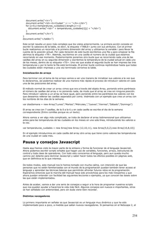 document.write("<tr>")
document.write("<td><b>Ciudad " + i + "</b></td>")
for (j=0;j<temperaturas_cuidades[i].length;j++){
document.write("<td>" + temperaturas_cuidades[i][j] + "</td>")
}
document.write("</tr>")
}
document.write("</table>")
Este script resulta un poco más complejo que los vistos anteriormente. La primera acción consiste en
escribir la cabecera de la tabla, es decir, la etiqueta <TABLE> junto con sus atributos. Con el primer
bucle realizamos un recorrido a la primera dimensión del array y utilizamos la variable i para llevar la
cuenta de la posición actual. Por cada iteración de este bucle escribimos una fila y para empezar la fila
abrimos la etiqueta <TR>. Además, escribimos en una casilla el numero de la ciudad que estamos
recorriendo en ese momento. Posteriormente ponemos otro bucle que va recorriendo cada una de las
casillas del array en su segunda dimensión y escribimos la temperatura de la ciudad actual en cada uno
de los meses, dentro de su etiqueta <TD>. Una vez que acaba el segundo bucle se han impreso las tres
temperaturas y por lo tanto la fila está terminada. El primer bucle continúa repitiéndose hasta que todas
las ciudades están impresas y una vez terminado cerramos la tabla.
Inicialización de arrays
Para terminar con el tema de los arrays vamos a ver una manera de inicializar sus valores a la vez que
lo declaramos, así podemos realizar de una manera más rápida el proceso de introducir valores en cada
una de las posiciones del array.
El método normal de crear un array vimos que era a través del objeto Array, poniendo entre paréntesis
el número de casillas del array o no poniendo nada, de modo que el array se crea sin ninguna posición.
Para introducir valores a un array se hace igual, pero poniendo entre los paréntesis los valores con los
que deseamos rellenar las casillas separados por coma. Veámoslo con un ejemplo que crea un array con
los nombres de los días de la semana.
var diasSemana = new Array("Lunes","Martes","Miércoles,","Jueves","Viernes","Sábado","Domingo")
El array se crea con 7 casillas, de la 0 a la 6 y en cada casilla se escribe el dia de la semana
correspondiente (Entre comillas porque es un texto).
Ahora vamos a ver algo más complicado, se trata de declarar el array bidimensional que utilizamos
antes para las temperaturas de las ciudades en los meses en una sola línea, introduciendo los valores a
la vez.
var temperaturas_cuidades = new Array(new Array (12,10,11), new Array(5,0,2),new Array(10,8,10))
En el ejemplo introducimos en cada casilla del array otro array que tiene como valores las temperaturas
de una ciudad en cada mes.
Pausa y consejos Javascript
Hasta aquí hemos visto la mayor parte de la sintaxis y forma de funcionar de el lenguaje Javascript.
Ahora podemos escribir scripts simples que hagan uso de variables, funciones, arrays, estructuras de
control y toda clase de operadores. Con todo esto conocemos el lenguaje, pero aun queda mucho
camino por delante para dominar Javascript y saber hacer todos los efectos posibles en páginas web,
que en definitiva es lo que interesa.
De todos modos, este manual nos lo hemos tomado con mucha calma, con intención de que las
personas que no estén familiarizadas con el mundo de la programación puedan también tener acceso al
lenguaje y aprendan las técnicas básicas que permitirán afrontar futuros retos en la programación.
Esperamos entonces que la marcha del manual haya sido provechosa para los más inexpertos y que
ahora puedan entender con facilidad las siguientes lecciones o ejemplos, ya que conocen las bases sobre
las que están implementados.
Antes de acabar, vamos a dar una serie de consejos a seguir a la hora de programar nuestros scripts
que nos pueden ayudar a hacernos la vida más fácil. Algunos consejos son nuevos e importantes, otros
se han señalado con anterioridad, pero sin duda viene bien recordar.
Distintos navegadores
Lo primero importante en señalar es que Javascript es un lenguaje muy dinámico y que ha sido
implementado poco a poco, a medida que salían nuevos navegadores. Si pensamos en el Netscape 2, el
254
 