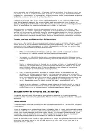 primer navegador que incluía Javascript, y el Netscape 6 o Internet Explorer 6 nos daremos cuenta que
han pasado un mundo de novedades entre ellos. Javascript ha cambiado por lo menos tanto como los
navegadores y eso representa un problema para los programadores, porque tienen que estar al tanto de
las distintas versiones y la manera de funcionar que tienen.
Las bases de javascript, sobre las que hemos hablado hasta ahora, no han cambiado prácticamente
nada. Sólo en algunas ocasiones, que hemos señalado según las conocíamos -como los arrays por
ejemplo-, el lenguaje ha evolucionado un poco. Sin embargo, a medida que nuevas tecnologías como el
DHTML se desarrollaban, los navegadores han variado su manera de manejarlas.
Nuestro consejo es que estéis al tanto de las cosas que funcionan en unos u otros sistemas y que
programéis para que vuestras páginas sean compatibles en el mayor número de navegadores. Para
procurar esto último es muy aconsejable probar las páginas en varias plataformas distintas. También es
muy útil dejar de lado los últimos avances, es decir, no ir a la última, sino ser un poco conservadores,
para que las personas que han actualizado menos el browser puedan también visualizar los contenidos.
Consejos para hacer un código sencillo y fácil de mantener
Ahora vamos a dar una serie de consejos para que el código de nuestros scripts sea más claro y libre de
errores. Muchos de ellos ya los hemos señalado y somos libres de aplicarlos o no, pero si lo hacemos
nuestra tarea como programadores puede ser mucho más agradable, no sólo hoy, sino también el día
que tengamos que revisar los scripts en su mantenimiento.
• Utiliza comentarios habitualmente para que lo que estás haciendo en los scripts pueda ser
recordado por ti y cualquier persona que tenga que leerlos más adelante.
• Ten cuidado con el ámbito de las variables, recuerda que existen variables globales y locales,
que incluso pueden tener los mismos nombres y conoce en cada momento la variable que tiene
validez.
• Escribe un código con suficiente claridad, que se consigue con saltos de línea después de cada
instrucción, un sangrado adecuado (poner márgenes a cada línea para indicar en qué bloque
están incluidas), utilizar las llaves {} siempre, aunque no sean obligatorias y en general
mantener siempre el mismo estilo a la hora de programar.
• Aplica un poco de consistencia al manejo de variables. Declara las variables con var. No
cambies el tipo del dato que contiene (si era numérica no pongas luego texto, por ejemplo).
Dales nombres comprensibles para saber en todo momento qué contienen. Incluso a la hora de
darles nombre puedes aplicar una norma, que se trata de que indiquen en sus nombres el tipo
de dato que contienen. Por ejemplo, las variables de texto pueden empezar por una s (de
String), las variables numéricas pueden empezar por una n o las boleanas por una b.
• Prueba tus scripts cada poco a medida que los vas programando. Puedes escribir un trozo de
código y probarlo antes de continuar para ver que todo funciona correctamente. Es más fácil
encontrar los errores de código en bloques pequeños que en bloques grandes.
Tratamiento de errores en javascript
Para acabar la primera parte del manual de javascript vamos a explicar los errores comunes que
podemos cometer y cómo evitarlos y depurarlos. Además veremos una pequeña conclusión a esta parte
del manual.
Errores comunes
Cuando ejecutamos los scripts pueden ocurrir dos tipos de errores de sintaxis o de ejecución, los vemos
a continuación.
Errores de sintaxis ocurren por escribir de manera errónea las líneas de código, equivocarse a la hora de
escribir el nombre de una estructura, utilizar incorrectamente las llaves o los paréntesis o cualquier cosa
similar. Estos errores los indica javascript a medida que está cargando los scripts en memoria, lo que
hace siempre antes de ejecutarlos, como se indicó en los primeros capítulos. Cuando el analizador
sintáctico de javascript detecta un error de estos se presenta el mensaje de error.
Errores de ejecución ocurren cuando se están ejecutando los scripts. Por ejemplo pueden ocurrir cuando
llamamos a una función que no ha sido definida. javascript no indica estos errores hasta que no se
realiza la llamada a la función.
255
 
