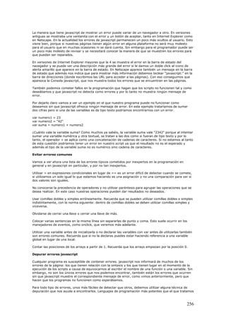 La manera que tiene javascript de mostrar un error puede variar de un navegador a otro. En versiones
antiguas se mostraba una ventanita con el error y un botón de aceptar, tanto en Internet Explorer como
en Netscape. En la actualidad los errores de javascript permanecen un poco más ocultos al usuario. Esto
viene bien, porque si nuestras páginas tienen algún error en alguna plataforma no será muy molesto
para el usuario que en muchas ocasiones ni se dará cuenta. Sin embargo para el programador puede ser
un poco más molesto de revisar y se necesitará conocer la manera de que se muestren los errores para
que puedan ser reparados.
En versiones de Internet Explorer mayores que la 4 se muestra el error en la barra de estado del
navegador y se puede ver una descripción más grande del error si le damos un doble click al icono de
alerta amarillo que aparece en la barra de estado. En Netscape aparece también un mensaje en la barra
de estado que además nos indica que para mostrar más información debemos teclear "javascript:" en la
barra de direcciones (donde escribimos las URL para acceder a las páginas). Con eso conseguimos que
aparezca la Consola javascript, que nos muestra todos los errores que se encuentran en las páginas.
También podemos cometer fallos en la programación que hagan que los scripts no funcionen tal y como
deseábamos y que javascript no detecta como errores y por lo tanto no muestra ningún mensaje de
error.
Por dejarlo claro vamos a ver un ejemplo en el que nuestro programa puede no funcionar como
deseamos sin que javascript ofrezca ningún mensaje de error. En este ejemplo trataríamos de sumar
dos cifras pero si una de las variables es de tipo texto podríamos encontrarnos con un error.
var numero1 = 23
var numero2 = "42"
var suma = numero1 + numero2
¿Cuánto vale la variable suma? Como muchos ya sabéis, la variable suma vale "2342" porque al intentar
sumar una variable numérica y otra textual, se tratan a las dos como si fueran de tipo texto y por lo
tanto, el operador + se aplica como una concatenación de cadenas de caracteres. Si no estamos al tanto
de esta cuestión podríamos tener un error en nuestro script ya que el resultado no es el esperado y
además el tipo de la variable suma no es numérico sino cadena de caracteres.
Evitar errores comunes
Vamos a ver ahora una lista de los errores típicos cometidos por inexpertos en la programación en
general y en javascript en particular, y por no tan inexpertos.
Utilizar = en expresiones condicionales en lugar de == es un error difícil de detectar cuando se comete,
si utilizamos un solo igual lo que estamos haciendo es una asignación y no una comparación para ver si
dos valores son iguales.
No conocerse la precedencia de operadores y no utilizar paréntesis para agrupar las operaciones que se
desea realizar. En este caso nuestras operaciones pueden dar resultados no deseados.
Usar comillas dobles y simples erróneamente. Recuerda que se pueden utilizar comillas dobles o simples
indistintamente, con la norma siguiente: dentro de comillas dobles se deben utilizar comillas simples y
viceversa.
Olvidarse de cerrar una llave o cerrar una llave de más.
Colocar varias sentencias en la misma línea sin separarlas de punto y coma. Esto suele ocurrir en los
manejadores de eventos, como onclick, que veremos más adelante.
Utilizar una variable antes de inicializarla o no declarar las variables con var antes de utilizarlas también
son errores comunes. Recuerda que si no la declaras puedes estar haciendo referencia a una variable
global en lugar de una local.
Contar las posiciones de los arrays a partir de 1. Recuerda que los arrays empiezan por la posición 0.
Depurar errores javascript
Cualquier programa es susceptible de contener errores. javascript nos informará de muchos de los
errores de la página: los que tienen relación con la sintaxis y los que tienen lugar en el momento de la
ejecución de los scripts a causa de equivocarnos al escribir el nombre de una función o una variable. Sin
embargo, no son los únicos errores que nos podemos encontrar, también están los errores que ocurren
sin que javascript muestre el correspondiente mensaje de error, como vimos anteriormente, pero que
hacen que los programas no funcionen como esperábamos.
Para todo tipo de errores, unos más fáciles de detectar que otros, debemos utilizar alguna técnica de
depuración que nos ayude a encontrarlos. Lenguajes de programación más potentes que el que tratamos
256
 