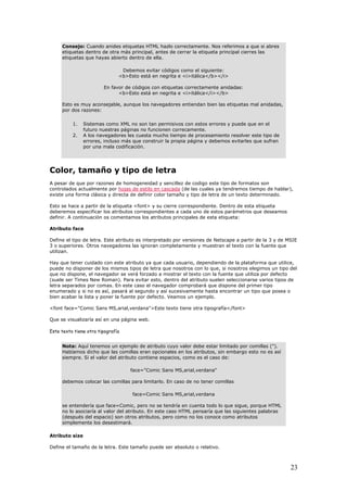 Consejo: Cuando anides etiquetas HTML hazlo correctamente. Nos referimos a que si abres
etiquetas dentro de otra más principal, antes de cerrar la etiqueta principal cierres las
etiquetas que hayas abierto dentro de ella.
Debemos evitar códigos como el siguiente:
<b>Esto está en negrita e <i>itálica</b></i>
En favor de códigos con etiquetas correctamente anidadas:
<b>Esto está en negrita e <i>itálica</i></b>
Esto es muy aconsejable, aunque los navegadores entiendan bien las etiquetas mal anidadas,
por dos razones:
1. Sistemas como XML no son tan permisivos con estos errores y puede que en el
futuro nuestras páginas no funcionen correcamente.
2. A los navegadores les cuesta mucho tiempo de procesamiento resolver este tipo de
errores, incluso más que construir la propia página y debemos evitarles que sufran
por una mala codificación.
Color, tamaño y tipo de letra
A pesar de que por razones de homogeneidad y sencillez de codigo este tipo de formatos son
controlados actualmente por hojas de estilo en cascada (de las cuales ya tendremos tiempo de hablar),
existe una forma clásica y directa de definir color tamaño y tipo de letra de un texto determinado.
Esto se hace a partir de la etiqueta <font> y su cierre correspondiente. Dentro de esta etiqueta
deberemos especificar los atributos correspondientes a cada uno de estos parámetros que deseamos
definir. A continuación os comentamos los atributos principales de esta etiqueta:
Atributo face
Define el tipo de letra. Este atributo es interpretado por versiones de Netscape a partir de la 3 y de MSIE
3 o superiores. Otros navegadores las ignoran completamente y muestran el texto con la fuente que
utilizan.
Hay que tener cuidado con este atributo ya que cada usuario, dependiendo de la plataforma que utilice,
puede no disponer de los mismos tipos de letra que nosotros con lo que, si nosotros elegimos un tipo del
que no dispone, el navegador se verá forzado a mostrar el texto con la fuente que utiliza por defecto
(suele ser Times New Roman). Para evitar esto, dentro del atributo suelen seleccionarse varios tipos de
letra separados por comas. En este caso el navegador comprobará que dispone del primer tipo
enumerado y si no es así, pasará al segundo y así sucesivamente hasta encontrar un tipo que posea o
bien acabar la lista y poner la fuente por defecto. Veamos un ejemplo.
<font face="Comic Sans MS,arial,verdana">Este texto tiene otra tipografía</font>
Que se visualizaría así en una página web.
Este texto tiene otra tipografía
Nota: Aquí tenemos un ejemplo de atributo cuyo valor debe estar limitado por comillas (").
Habíamos dicho que las comillas eran opcionales en los atributos, sin embargo esto no es así
siempre. Si el valor del atributo contiene espacios, como es el caso de:
face="Comic Sans MS,arial,verdana"
debemos colocar las comillas para limitarlo. En caso de no tener comillas
face=Comic Sans MS,arial,verdana
se entendería que face=Comic, pero no se tendría en cuenta todo lo que sigue, porque HTML
no lo asociaría al valor del atributo. En este caso HTML pensaría que las siguientes palabras
(después del espacio) son otros atributos, pero como no los conoce como atributos
simplemente los desestimará.
Atributo size
Define el tamaño de la letra. Este tamaño puede ser absoluto o relativo.
23
 