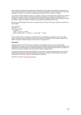 ahora incluyen importantes herramientas de depuración, pero en javascript debemos contentarnos con
una rudimentaria técnica. Se trata de utilizar una función predefinida, la función alert() que recibe entre
paréntesis un texto y lo muestra en una pequeña ventana que tiene un botón de aceptar.
Con la función alert() podemos mostrar en cualquier momento el contenido de las variables que estamos
utilizando en nuestros scripts. Para ello ponemos entre paréntesis la variable que deseamos ver su
contenido. Cuando se muestra el contenido de la variable el navegador espera a que apretemos el botón
de aceptar y cuando lo hacemos continúa con las siguientes instrucciones del script.
Este es un sencillo ejemplo sobre cómo se puede utilizar la función alert() para mostrar el contenido de
las variables.
var n_actual = 0
var suma = 0
while (suma<300){
n_actual ++
suma += suma + n_actual
alert("n_actual vale " + n_actual + " y suma vale " + suma)
}
Con la función alert() se muestra el contenido de las dos variables que utilizamos en el script. Algo
similar a esto es lo que tendremos que hacer para mostrar el contenido de las variables y saber cómo
están funcionando nuestros scripts, si todo va bien o hay algún error.
Conclusión
Hasta aquí hemos conocido la sintaxis javascript en profundidad. Aunque aun nos quedan cosas
importantes de sintaxis, la visión que has podido tener del lenguaje será suficiente para enfrentarte a los
problemas más fundamentales. En adelante presentaremos otros reportajes para aprender a utilizar los
recursos con los que contamos a la hora de hacer efectos en páginas web.
Veremos la jerarquía de objetos del navegador, cómo construir nuestros propios objetos, las funciones
predefinidas de javascript, características del HTML Dinámico, trabajo con formularios y otras cosas
importantes para dominar todas las posibilidades del lenguaje.
Todo ello en nuestro manual de Javascript II.
257
 