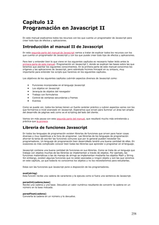 Capitulo 12
Programación en Javascript II
En este manual explicamos todos los recursos con los que cuenta un programador de Javascript para
crear todo tipo de efectos y aplicaciones.
Introducción al manual II de Javascript
En esta segunda parte del manual de Javascript vamos a tratar de explicar todos los recursos con los
que cuenta un programador de Javascript y con los que puede crear todo tipo de efectos y aplicaciones.
Para leer y entender bien lo que viene en los siguientes capítulos es necesario haber leído antes la
primera parte de este manual: Programación en Javascript I, donde se explican las bases sobre las que
tenemos que asentar los siguientes conocimientos. En la primera parte de este manual conocimos los
orígenes y las aplicaciones de Javascript, pero sobretodo hicimos hincapié en su sintaxis, muy
importante para entender los scripts que haremos en los siguientes capítulos.
Los objetivos de los siguientes capítulos cubrirán aspectos diversos de Javascript como:
• Funciones incorporadas en el lenguaje Javascript
• Los objetos en Javascript
• Jerarquía de objetos del navegador
• Trabajo con formularios
• Control de ventanas secundarias y frames
• Eventos
Como se puede ver, todos los temas tienen un fuerte carácter práctico y cubren aspectos varios con los
que formarnos a nivel avanzado en Javascript. Esperamos que sirvan para iluminar un área tan amplia
del desarrollo de páginas web como es el scripting del lado del cliente.
Vamos sin más pausa con esta segunda parte del manual, que resultará mucho más entretenida y
práctica que la primera.
Libreria de funciones Javascript
En todos los lenguajes de programación existen librerías de funciones que sirven para hacer cosas
diversas y muy repetitivas a la hora de programar. Las librerías de los lenguajes de programación
ahorran la tarea de escribir las funciones comunes que por lo general pueden necesitar los
programadores. Un lenguaje de programación bien desarrollado tendrá una buena cantidad de ellas. En
ocasiones es más complicado conocer bien todas las librerías que aprender a programar en el lenguaje.
Javascript contiene una buena cantidad de funciones en sus librerías. Como se trata de un lenguaje que
trabaja con objetos muchas de las librerías se implementan a través de objetos. Por ejemplo, las
funciones matemáticas o las de manejo de strings se implementan mediante los objetos Math y String.
Sin embargo, existen algunas funciones que no están asociadas a ningún objeto y son las que veremos
en este capítulo, ya que todavía no conocemos los objetos y no los necesitaremos para estudiarlas.
Estas son las funciones que Javascript pone a disposición de los programadores.
eval(string)
Esta función recibe una cadena de caracteres y la ejecuta como si fuera una sentencia de Javascript.
parseInt(cadena,base)
Recibe una cadena y una base. Devuelve un valor numérico resultante de convertir la cadena en un
número en la base indicada.
parseFloat(cadena)
Convierte la cadena en un número y lo devuelve.
258
 