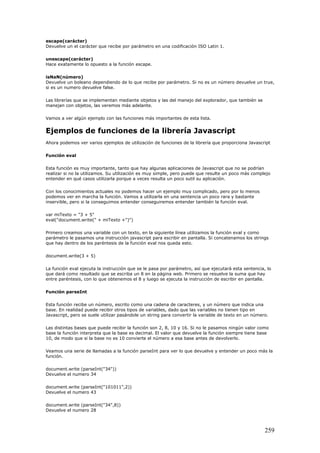 escape(carácter)
Devuelve un el carácter que recibe por parámetro en una codificación ISO Latin 1.
unescape(carácter)
Hace exatamente lo opuesto a la función escape.
isNaN(número)
Devuelve un boleano dependiendo de lo que recibe por parámetro. Si no es un número devuelve un true,
si es un numero devuelve false.
Las librerías que se implementan mediante objetos y las del manejo del explorador, que también se
manejan con objetos, las veremos más adelante.
Vamos a ver algún ejemplo con las funciones más importantes de esta lista.
Ejemplos de funciones de la librería Javascript
Ahora podemos ver varios ejemplos de utilización de funciones de la librería que proporciona Javascript
Función eval
Esta función es muy importante, tanto que hay algunas aplicaciones de Javascript que no se podrían
realizar si no la utilizamos. Su utilización es muy simple, pero puede que resulte un poco más complejo
entender en qué casos utilizarla porque a veces resulta un poco sutil su aplicación.
Con los conocimientos actuales no podemos hacer un ejemplo muy complicado, pero por lo menos
podemos ver en marcha la función. Vamos a utilizarla en una sentencia un poco rara y bastante
inservible, pero si la conseguimos entender conseguiremos entender también la función eval.
var miTexto = "3 + 5"
eval("document.write(" + miTexto +")")
Primero creamos una variable con un texto, en la siguiente línea utilizamos la función eval y como
parámetro le pasamos una instrucción javascript para escribir en pantalla. Si concatenamos los strings
que hay dentro de los paréntesis de la función eval nos queda esto.
document.write(3 + 5)
La función eval ejecuta la instrucción que se le pasa por parámetro, así que ejecutará esta sentencia, lo
que dará como resultado que se escriba un 8 en la página web. Primero se resuelve la suma que hay
entre paréntesis, con lo que obtenemos el 8 y luego se ejecuta la instrucción de escribir en pantalla.
Función parseInt
Esta función recibe un número, escrito como una cadena de caracteres, y un número que indica una
base. En realidad puede recibir otros tipos de variables, dado que las variables no tienen tipo en
Javascript, pero se suele utilizar pasándole un string para convertir la variable de texto en un número.
Las distintas bases que puede recibir la función son 2, 8, 10 y 16. Si no le pasamos ningún valor como
base la función interpreta que la base es decimal. El valor que devuelve la función siempre tiene base
10, de modo que si la base no es 10 convierte el número a esa base antes de devolverlo.
Veamos una serie de llamadas a la función parseInt para ver lo que devuelve y entender un poco más la
función.
document.write (parseInt("34"))
Devuelve el numero 34
document.write (parseInt("101011",2))
Devuelve el numero 43
document.write (parseInt("34",8))
Devuelve el numero 28
259
 