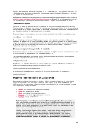 principio. Sin embargo la manera de programar no va a cambiar mucho y lo que hemos visto hasta aquí
relativo a sintaxis, funciones, etc. puede ser utilizado igual que se ha indicado. Solo vamos a aprender
una especie de estructura nueva.
Para empezar a empaparnos de programación orientada a objetos es imprescindible que nos leamos un
pequeño artículo publicado en DesarrolloWeb sobre este tema. Después de su lectura puedes continuar
con estas líneas y si conoces ya la programación orientada a objetos continúa leyendo sin pausa.
Cómo instanciar objetos
Instanciar un objeto es la acción de crear un ejemplar de una clase para poder trabajar con él luego.
Recordamos que un objeto se crea a partir de una clase y la clase es la definición de las características y
funcionalidades de un objeto. Con las clases no se trabaja, estas sólo son definiciones, para trabajar con
una clase debemos tener un objeto instanciado de esa clase.
En javascript para crear un objeto a partir de una clase se utiliza la instrucción new, de esta manera.
var miObjeto = new miClase()
En una variable que llamamos miObjeto asigno un nuevo (new) ejemplar de la clase miClase. Los
paréntesis se rellenan con los datos que necesite la clase para inicializar el objeto, si no hay que meter
ningún parámetro los paréntesis se colocan vacíos. En realidad lo que se hace cuando se crea un objeto
es llamar al constructor de esa clase y el constructor es el encargado de crearlo e inicializarlo.
Hablaremos sobre esto más adelante.
Cómo acceder a propiedades y métodos de los objetos
En Javascript podemos acceder a las propiedades y métodos de objetos de forma similar a como se hace
en otros lenguajes de programación, con el operador punto (".").
Las propiedades se acceden colocando el nombre del objeto seguido de un punto y el nombre de la
propiedad que se desea acceder. De esta manera:
miObjeto.miPropiedad
Para llamar a los métodos utilizamos una sintaxis similar pero poniendo al final entre paréntesis los
parámetros que pasamos a los métodos. Del siguiente modo:
miObjeto.miMetodo(parametro1,parametro2)
Si el método no recibe parámetros colocamos los paréntesis también, pero sin nada dentro.
miObjeto.miMetodo()
Objetos incorporados en Javascript
Sabiendo ya lo que es la programación orientada a objetos vamos a introducirnos en el manejo de
objetos en Javascript y para ello vamos a empezar con el estudio de las clases predefinidas que
implementan las librerías para el trabajo con stings, matemáticas, fechas etc. Las clases que vamos a
ver a continuación son las siguientes:
• String, para el trabajo con cadenas de caracteres.
• Date, para el trabajo con fechas.
• Math, para realizar funciones matemáticas.
• Number, para realizar algunas cosas con números
• Boolean, trabajo con boleanos.
Nota: Las clases se escriben con la primera letra en mayúsculas. Tiene que quedar
claro que una clase es una especie de "declaración de características y funcionalidades" de los
objetos. Dicho de otro modo, las clases son descripciones de la forma y funcionamiento de los
objetos. Con las clases generalmente no se realiza ningún trabajo, sino que se hace con los
objetos, que creamos a partir de las clases.
Una vez comprendida la diferencia entre objetos y clases, cabe señalar que String es una
clase, lo mismo que Date. Si queremos trabajar con cadenas de caracteres o fechas
necesitamos crear objetos de las clases String y Date respectivamente. Como sabemos,
Javascript es un lenguaje sensible a las mayúsculas y las minúsculas y en este caso, las
clases, por convención, siempre se escriben con la primera letra en mayúscula y
261
 