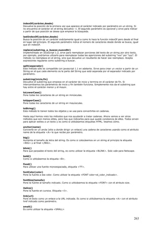 indexOf(carácter,desde)
Devuelve la posición de la primera vez que aparece el carácter indicado por parámetro en un string. Si
no encuentra el carácter en el string devuelve -1. El segundo parámetro es opcional y sirve para indicar
a partir de que posición se desea que empiece la búsqueda.
lastIndexOf(carácter,desde)
Busca la posición de un carácter exáctamente igual a como lo hace la función indexOf pero desde el final
en lugar del principio. El segundo parámetro indica el número de caracteres desde donde se busca, igual
que en indexOf.
replace(substring_a_buscar,nuevoStr)
Implementado en Javascript 1.2, sirve para reemplazar porciones del texto de un string por otro texto,
por ejemplo, podríamos uilizarlo para reemplazar todas las apariciones del substring "xxx" por "yyy". El
método no reemplaza en el string, sino que devuelve un resultante de hacer ese reemplazo. Acepta
expresiones regulares como substring a buscar.
split(separador)
Este método sólo es compatible con javascript 1.1 en adelante. Sirve para crear un vector a partir de un
String en el que cada elemento es la parte del String que está separada por el separador indicado por
parámetro.
substring(inicio,fin)
Devuelve el substring que empieza en el carácter de inicio y termina en el carácter de fin. Si
intercambiamos los parámetros de inicio y fin también funciona. Simplemente nos da el substring que
hay entre el carácter menor y el mayor.
toLowerCase()
Pone todas los caracteres de un string en minúsculas.
toUpperCase()
Pone todas los caracteres de un string en mayúsculas.
toString()
Este método lo tienen todos los objetos y se usa para convertirlos en cadenas.
Hasta aquí hemos visto los métodos que nos ayudarán a tratar cadenas. Ahora vamos a ver otros
métodos que son menos útiles, pero hay que indicarlos para que quede constancia de ellos. Todos sirven
para aplicar estilos a un texto y es como si utilizásemos etiquetas HTML. Veamos cómo.
anchor(name)
Convierte en un ancla (sitio a donde dirigir un enlace) una cadena de caracteres usando como el atributo
name de la etiqueta <A> lo que recibe por parámetro.
big()
Aumenta el tamaño de letra del string. Es como si colocásemos en un string al principio la etiqueta
<BIG> y al final </BIG>.
blink()
Para que parpadee el texto del string, es como utilizar la etiqueta <BLINK>. Solo vale para Netscape.
bold()
Como si utilizásemos la etiqueta <B>.
fixed()
Para utilizar una fuente monoespaciada, etiqueta <TT>.
fontColor(color)
Pone la fuente a ese color. Como utilizar la etiqueta <FONT color=el_color_indicado>.
fontSize(tamaño)
Pone la fuente al tamaño indicado. Como si utilizásemos la etiqueta <FONT> con el atributo size.
italics()
Pone la fuente en cursiva. Etiqueta <I>.
link(url)
Pone el texto como un enlace a la URL indicada. Es como si utilizásemos la etiqueta <A> con el atributo
href indicado como parámetro.
small()
Es como utilizar la etiqueta <SMALL>
263
 