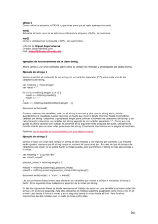 strike()
Como utilizar la etiqueta <STRIKE>, que sirve para que el texto aparezca tachado.
sub()
Actualiza el texto como si se estuviera utilizando la etiqueta <SUB>, de subíndice.
sup()
Como si utilizásemos la etiqueta <SUP>, de superíndice.
Informe de Miguel Angel Alvarez
Director DesarrolloWeb.com
Mail: miguel@desarrolloweb.com
Ejemplos de funcionamiento de la clase String
Ahora vamos a ver unos ejemplos sobre cómo se utilizan los métodos y propiedades del objeto String.
Ejemplo de strings 1
Vamos a escribir el contenido de un string con un carácter separador ("-") entre cada uno de los
caracteres del string.
var miString = "Hola Amigos"
var result = ""
for (i=0;i<miString.length-1;i++) {
result += miString.charAt(i)
result += "-"
}
result += miString.charAt(miString.length - 1)
document.write(result)
Primero creamos dos variables, una con el string a recorrer y otra con un string vacío, donde
guardaremos el resultado. Luego hacemos un bucle que recorre desde el primer hasta el penúltimo
carácter del string -utilzamos la propiedad length para conocer el número de caracteres del string- y en
cada iteración colocamos un carácter del string seguido de un carácter separador "-". Como aun nos
queda el último carácter por colocar lo ponemos en la siguiente línea después del bucle. Utilizamos la
función charAt para acceder a las posiciones del string. Finalmente imprimimos en la página el resultado.
Podemos ver el ejemplo en funcionamiento en una página a parte.
Ejemplo de strings 2
Vamos a hacer un script que rompa un string en dos mitades y las imprima por pantalla. Las mitades
serán iguales, siempre que el string tenga un número de caracteres par. En caso de que el número de
caracteres sea impar no se podrá hacer la mitad exacta, pero partiremos el string lo más aproximado a
la mitad.
var miString = "0123456789"
var mitad1,mitad2
posicion_mitad = miString.length / 2
mitad1 = miString.substring(0,posicion_mitad)
mitad2 = miString.substring(posicion_mitad,miString.length)
document.write(mitad1 + "<br>" + mitad2)
Las dos primeras líneas sirven para declarar las variables que vamos a utilizar e inicializar el string a
partir. En la siguiente línea hallamos la posición de la mitad del string.
En las dos siguientes líneas es donde realizamos el trabajo de poner en una variable la primera mitad del
string y en la otra la segunda. Para ello utilizamos el método substring pasándole como inicio y fin en el
primer caso desde 0 hasta la mitad y en el segundo desde la mitad hasta el final. Para finalizar
imprimimos las dos mitades con un salto de línea entre ellas.
264
 