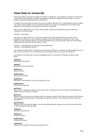 Clase Date en Javascript
Sobre este objeto recae todo el trabajo con fechas en Javascript, como obtener una fecha, el día la hora
y otras cosas. Para trabajar con fechas necesitamos instanciar un objeto de la clase Date y con él ya
podemos realizar las operaciones que necesitemos.
Un objeto de la clase Date se puede crear de dos maneras distintas. Por un lado podemos crear el objeto
con el día y hora actuales y por otro podemos crearlo con un día y hora distintos a los actuales. Esto
depende de los parámetros que pasemos al construir los objetos.
Para crear un objeto fecha con el día y hora actuales colocamos los paréntesis vacíos al llamar al
constructor de la clase Date.
miFecha = new Date()
Para crear un objeto fecha con un día y hora distintos de los actuales tenemos que indicar entre
paréntesis el momento con que inicializar el objeto. Hay varias maneras de expresar un día y hora
válidas, por eso podemos construir una fecha guiándonos por varios esquemas. Estos son dos de ellos,
suficientes para crear todo tipo de fechas y horas.
miFecha = new Date(año,mes,dia,hora,minutos,segundos)
miFecha = new Date(año,mes,dia)
Los valores que debe recibir el constructor son siempre numéricos. Un detalle, el mes comienza por 0, es
decir, enero es el mes 0. Si no indicamos la hora, el objeto fecha se crea con hora 00:00:00.
Los objetos de la clase Date no tienen propiedades pero si un montón de métodos, vamos a verlos
ahora.
getDate()
Devuelve el día del mes.
getDay()
Devuelve el día de la semana.
getHours()
Retorna la hora.
getMinutes()
Devuelve los minutos.
getMonth()
Devuelve el mes (atención al mes que empieza por 0).
getSeconds()
Devuelve los segundos.
getTime()
Devuelve los milisegundos transcurridos entre el día 1 de enero de 1970 y la fecha correspondiente al
objeto al que se le pasa el mensaje.
getYear()
Retorna el año, al que se le ha restado 1900. Por ejemplo, para el 1995 retorna 95, para el 2005 retorna
105. Este método está obsoleto en Netscape a partir de la versión 1.3 de Javascript y ahora se utiliza
getFullYear().
getFullYear()
Retorna el año con todos los dígitos. Usar este método para estar seguros de que funcionará todo bien
en fechas posteriores al año 2000.
setDate()
Actualiza el día del mes.
setHours()
Actualiza la hora.
setMinutes()
Cambia los minutos.
setMonth()
Cambia el mes (atención al mes que empieza por 0).
265
 