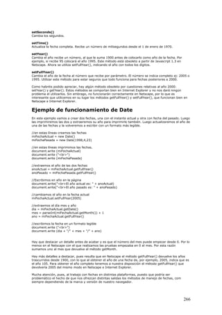 setSeconds()
Cambia los segundos.
setTime()
Actualiza la fecha completa. Recibe un número de milisegundos desde el 1 de enero de 1970.
setYear()
Cambia el año recibe un número, al que le suma 1900 antes de colocarlo como año de la fecha. Por
ejemplo, si recibe 95 colocará el año 1995. Este método está obsoleto a partir de Javascript 1.3 en
Netscape. Ahora se utiliza setFullYear(), indicando el año con todos los dígitos.
setFullYear()
Cambia el año de la fecha al número que recibe por parámetro. El número se indica completo ej: 2005 o
1995. Utilizar este método para estar seguros que todo funciona para fechas posteriores a 2000.
Como habréis podido apreciar, hay algún método obsoleto por cuestiones relativas al año 2000:
setYear() y getYear(). Estos métodos se comportan bien en Internet Explorer y no nos dará ningún
problema el utilizarlos. Sin embrago, no funcionarán correctamente en Netscape, por lo que es
interesante que utilicemos en su lugar los métodos getFullYear() y setFullYear(), que funcionan bien en
Netscape e Internet Explorer.
Ejemplo de funcionamiento de Date
En este ejemplo vamos a crear dos fechas, una con el instante actual y otra con fecha del pasado. Luego
las imprimiremos las dos y extraeremos su año para imprimirlo también. Luego actualizaremos el año de
una de las fechas y la volveremos a escribir con un formato más legible.
//en estas líneas creamos las fechas
miFechaActual = new Date()
miFechaPasada = new Date(1998,4,23)
//en estas líneas imprimimos las fechas.
document.write (miFechaActual)
document.write ("<br>")
document.write (miFechaPasada)
//extraemos el año de las dos fechas
anoActual = miFechaActual.getFullYear()
anoPasado = miFechaPasada.getFullYear()
//Escribimos en año en la página
document.write("<br>El año actual es: " + anoActual)
document.write("<br>El año pasado es: " + anoPasado)
//cambiamos el año en la fecha actual
miFechaActual.setFullYear(2005)
//extraemos el día mes y año
dia = miFechaActual.getDate()
mes = parseInt(miFechaActual.getMonth()) + 1
ano = miFechaActual.getFullYear()
//escribimos la fecha en un formato legible
document.write ("<br>")
document.write (dia + "/" + mes + "/" + ano)
Hay que destacar un detalle antes de acabar y es que el número del mes puede empezar desde 0. Por lo
menos en el Netscape con el que realizamos las pruebas empezaba en 0 el mes. Por esta razón
sumamos uno al mes que devuelve el método getMonth.
Hay más detalles a destacar, pues resulta que en Netscape el método getFullYear() devuelve los años
trascurridos desde 1900, con lo que al obtener el año de una fecha de, por ejemplo, 2005, indica que es
el año 105. Para obtener el año completo tenemos a nuestra disposición el método getFullYear() que
devolvería 2005 del mismo modo en Netscape e Internet Explorer.
Mucha atención, pues, al trabajo con fechas en distintas plataformas, puesto que podría ser
problemático el hecho de que nos ofrezcan distintas salidas los métodos de manejo de fechas, com
siempre dependiendo de la marca y versión de nuestro navegador.
266
 