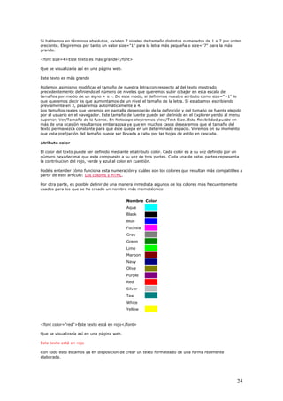 Si hablamos en términos absolutos, existen 7 niveles de tamaño distintos numerados de 1 a 7 por orden
creciente. Elegiremos por tanto un valor size="1" para la letra más pequeña o size="7" para la más
grande.
<font size=4>Este texto es más grande</font>
Que se visualizaría así en una página web.
Este texto es más grande
Podemos asimismo modificar el tamaño de nuestra letra con respecto al del texto mostrado
precedentemente definiendo el número de niveles que queremos subir o bajar en esta escala de
tamaños por medio de un signo + o -. De este modo, si definimos nuestro atributo como size="+1" lo
que queremos decir es que aumentamos de un nivel el tamaño de la letra. Si estabamos escribiendo
previamente en 3, pasaremos automáticamente a 4.
Los tamaños reales que veremos en pantalla dependerán de la definición y del tamaño de fuente elegido
por el usuario en el navegador. Este tamaño de fuente puede ser definido en el Explorer yendo al menu
superior, Ver/Tamaño de la fuente. En Netscape elegiremos View/Text Size. Esta flexibilidad puede en
más de una ocasión resultarnos embarazosa ya que en muchos casos desearemos que el tamaño del
texto permanezca constante para que éste quepa en un determinado espacio. Veremos en su momento
que esta prefijación del tamaño puede ser llevada a cabo por las hojas de estilo en cascada.
Atributo color
El color del texto puede ser definido mediante el atributo color. Cada color es a su vez definido por un
número hexadecimal que esta compuesto a su vez de tres partes. Cada una de estas partes representa
la contribución del rojo, verde y azul al color en cuestión.
Podéis entender cómo funciona esta numeración y cuáles son los colores que resultan más compatibles a
partir de este artículo: Los colores y HTML.
Por otra parte, es posible definir de una manera inmediata algunos de los colores más frecuentemente
usados para los que se ha creado un nombre más memotécnico:
Nombre Color
Aqua
Black
Blue
Fuchsia
Gray
Green
Lime
Maroon
Navy
Olive
Purple
Red
Silver
Teal
White
Yellow
<font color="red">Este texto está en rojo</font>
Que se visualizaría así en una página web.
Este texto está en rojo
Con todo esto estamos ya en disposicion de crear un texto formateado de una forma realmente
elaborada.
24
 