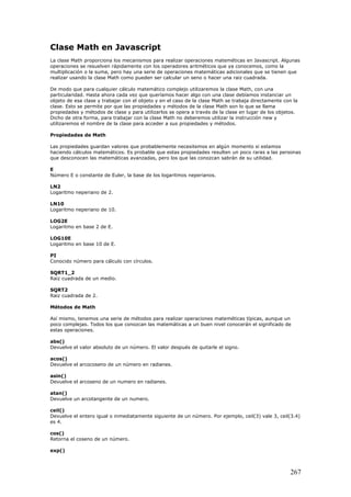 Clase Math en Javascript
La clase Math proporciona los mecanismos para realizar operaciones mateméticas en Javascript. Algunas
operaciones se resuelven rápidamente con los operadores aritméticos que ya conocemos, como la
multiplicación o la suma, pero hay una serie de operaciones matemáticas adicionales que se tienen que
realizar usando la clase Math como pueden ser calcular un seno o hacer una raiz cuadrada.
De modo que para cualquier cálculo matemático complejo utilizaremos la clase Math, con una
particularidad. Hasta ahora cada vez que queríamos hacer algo con una clase debíamos instanciar un
objeto de esa clase y trabajar con el objeto y en el caso de la clase Math se trabaja directamente con la
clase. Esto se permite por que las propiedades y métodos de la clase Math son lo que se llama
propiedades y métodos de clase y para utilizarlos se opera a través de la clase en lugar de los objetos.
Dicho de otra forma, para trabajar con la clase Math no deberemos utilizar la instrucción new y
utilizaremos el nombre de la clase para acceder a sus propiedades y métodos.
Propiedades de Math
Las propiedades guardan valores que probablemente necesitemos en algún momento si estamos
haciendo cálculos matemáticos. Es probable que estas propiedades resulten un poco raras a las personas
que desconocen las matemáticas avanzadas, pero los que las conozcan sabrán de su utilidad.
E
Número E o constante de Euler, la base de los logaritmos neperianos.
LN2
Logaritmo neperiano de 2.
LN10
Logaritmo neperiano de 10.
LOG2E
Logaritmo en base 2 de E.
LOG10E
Logaritmo en base 10 de E.
PI
Conocido número para cálculo con círculos.
SQRT1_2
Raiz cuadrada de un medio.
SQRT2
Raiz cuadrada de 2.
Métodos de Math
Así mismo, tenemos una serie de métodos para realizar operaciones mateméticas típicas, aunque un
poco complejas. Todos los que conozcan las matemáticas a un buen nivel conocerán el significado de
estas operaciones.
abs()
Devuelve el valor absoluto de un número. El valor después de quitarle el signo.
acos()
Devuelve el arcocoseno de un número en radianes.
asin()
Devuelve el arcoseno de un numero en radianes.
atan()
Devuelve un arcotangente de un numero.
ceil()
Devuelve el entero igual o inmediatamente siguiente de un número. Por ejemplo, ceil(3) vale 3, ceil(3.4)
es 4.
cos()
Retorna el coseno de un número.
exp()
267
 
