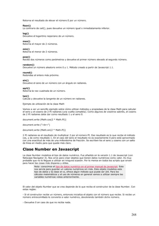 Retorna el resultado de elevar el número E por un número.
floor()
Lo contrario de ceil(), pues devuelve un número igual o inmediatamente inferior.
log()
Devuelve el logaritmo neperiano de un número.
max()
Retorna el mayor de 2 números.
min()
Retorna el menor de 2 números.
pow()
Recibe dos números como parámetros y devuelve el primer número elevado al segundo número.
random()
Devuelve un número aleatorio entre 0 y 1. Método creado a partir de Javascript 1.1.
round()
Redondea al entero más próximo.
sin()
Devuelve el seno de un número con un ángulo en radianes.
sqrt()
Retorna la raiz cuadrada de un número.
tan()
Calcula y devuelve la tangente de un número en radianes.
Ejemplo de utilización de la clase Math
Vamos a ver un sencillo ejemplo sobre cómo utilizar métodos y propiedaes de la clase Math para calcular
el seno y el coseno de 2 PI radianes (una vuelta completa). Como algunos de vosotros sabréis, el coseno
de 2 PI radianes debe dar como resultado 1 y el seno 0.
document.write (Math.cos(2 * Math.PI))
document.write ("<br>")
document.write (Math.sin(2 * Math.PI))
2 PI radianes es el resultado de multiplicar 2 por el número PI. Ese resultado es lo que recibe el método
cos, y da como resultado 1. En el caso del seno el resultado no es exactamente 0 pero está aproximado
con una exactitud de más de una millonésima de fracción. Se escriben los el seno y coseno con un salto
de línea en medio para que quede más claro.
Clase Number en Javascript
La clase Number modeliza el tipo de datos numérico. Fue añadido en la versión 1.1 de Javascript (con
Netscape Navigator 3). Nos sirve para crear objetos que tienen datos numéricos como valor. Es muy
probable que no lo llegues a utilizar en ninguna ocasión. Por lo menos en todos los scripts que sirven
para hacer las cosas más dispares y útiles.
Nota: conocimos el tipo de datos numérico en el primer manual de javascript. Este
nos servía para guardar un valores numéricos sin más. Este objeto modeliza este
tipo de datos y la clase en si, ofrece algún método que puede ser útil. Para los
cálculos matemáticos y el uso de números en general vamos a utilizar siempre las
variables numéricas vistas anteriormente.
El valor del objeto Number que se crea depende de lo que reciba el constructor de la clase Number. Con
estas reglas:
- Si el constructor recibe un número, entonces inicializa el objeto con el número que recibe. Si recibe un
número entrecomillado lo convierte a valor numérico, devolviendo también dicho número.
- Devuelve 0 en caso de que no reciba nada.
268
 