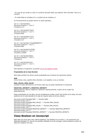 - En caso de que reciba un valor no numérico devuelve NaN, que significa "Not a Number" (No es un
número)
- Si recibe false se inicializa a 0 y si recibe true se inicializa a 1.
Su funcionamiento se puede resumir en estos ejemplos.
var n1 = new Number()
document.write(n1 + "<br>")
//muestra un 0
var n2 = new Number("hola")
document.write(n2 + "<br>")
//muestra NaN
var n3 = new Number("123")
document.write(n3 + "<br>")
//muestra 123
var n4 = new Number("123asdfQWERTY")
document.write(n4 + "<br>")
//muestra NaN
var n5 = new Number(123456)
document.write(n5 + "<br>")
//muestra 123456
var n6 = new Number(false)
document.write(n6 + "<br>")
//muestra 0
var n7 = new Number(true)
document.write(n7 + "<br>")
//muestra 1
Este ejemplo y el siguiente, se pueden ver en una página a parte.
Propiedades de la clase Number
Esta clase también nos ofrece varias propiedades que contienen los siguientes valores:
NaN
Como hemos visto, significa Not a Number, o en español, no es un número.
MAX_VALUE y MIN_VALUE
Guardan el valor del máximo y el mínimo valor que se puede representar en Javascript
NEGATIVE_INFINITY y POSITIVE_INFINITY
Representan los valores, negativos y positivos respectivamente, a partir de los cuales hay
desbordamiento.
Estas propiedades son de clase, así que accederemos a ellas a partir del nombre de la clase, tal como
podemos ver en este ejemplo en el que se muestra cada uno de sus valores.
document.write("Propiedad NaN: " + Number.NaN)
document.write("<br>")
document.write("Propiedad MAX_VALUE: " + Number.MAX_VALUE)
document.write("<br>")
document.write("Propiedad MIN_VALUE: " + Number.MIN_VALUE)
document.write("<br>")
document.write("Propiedad NEGATIVE_INFINITY: " + Number.NEGATIVE_INFINITY)
document.write("<br>")
document.write("Propiedad POSITIVE_INFINITY: " + Number.POSITIVE_INFINITY)
Clase Boolean en Javascript
Esta clase nos sirve para crear valores boleanos. Fue añadido en la versión 1.1 de Javascript (con
Netscape Navigator 3). Una de sus posibles utilidades es la de conseguir valores boleanos a partir de
datos de cualquier otro tipo.
269
 