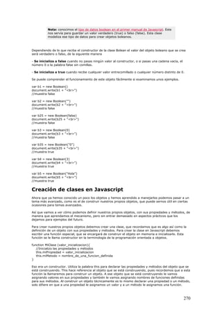 Nota: conocimos el tipo de datos boolean en el primer manual de Javascript. Este
nos servía para guardar un valor verdadero (true) o falso (false). Esta clase
modeliza ese tipo de datos para crear objetos boleanos.
Dependiendo de lo que reciba el constructor de la clase Bolean el valor del objeto boleano que se crea
será verdadero o falso, de la siguiente manera
- Se inicializa a false cuando no pasas ningún valor al constructor, o si pasas una cadena vacía, el
número 0 o la palabra false sin comillas.
- Se inicializa a true cuando recibe cualquier valor entrecomillado o cualquier número distinto de 0.
Se puede comprender el funcionamiento de este objeto fácilmente si examinamos unos ejemplos.
var b1 = new Boolean()
document.write(b1 + "<br>")
//muestra false
var b2 = new Boolean("")
document.write(b2 + "<br>")
//muestra false
var b25 = new Boolean(false)
document.write(b25 + "<br>")
//muestra false
var b3 = new Boolean(0)
document.write(b3 + "<br>")
//muestra false
var b35 = new Boolean("0")
document.write(b35 + "<br>")
//muestra true
var b4 = new Boolean(3)
document.write(b4 + "<br>")
//muestra true
var b5 = new Boolean("Hola")
document.write(b5 + "<br>")
//muestra true
Creación de clases en Javascript
Ahora que ya hemos conocido un poco los objetos y hemos aprendido a manejarlos podemos pasar a un
tema más avanzado, como es el de construir nuestros propios objetos, que puede sernos útil en ciertas
ocasiones para temas avanzados.
Así que vamos a ver cómo podemos definir nuestros propios objetos, con sus propiedades y métodos, de
manera que aprendamos el mecanismo, pero sin entrar demasiado en aspectos prácticos que los
dejamos para ejemplos del futuro.
Para crear nuestros propios objetos debemos crear una clase, que recordamos que es algo así como la
definición de un objeto con sus propiedades y métodos. Para crear la clase en Javascript debemos
escribir una función especial, que se encargará de construir el objeto en memoria e inicializarlo. Esta
función se le llama constructor en la terminología de la programación orientada a objetos.
function MiClase (valor_inicializacion){
//Inicializo las propiedades y métodos
this.miPropiedad = valor_inicializacion
this.miMetodo = nombre_de_una_funcion_definida
}
Eso era un constructor. Utiliza la palabra this para declarar las propiedades y métodos del objeto que se
está construyendo. This hace referencia al objeto que se está construyendo, pues recordemos que a esta
función la llamaremos para construir un objeto. A ese objeto que se está construyendo le vamos
asignando valores en sus propiedades y también le vamos asignando nombres de funciones definidas
para sus métodos. Al construir un objeto técnicamente es lo mismo declarar una propiedad o un método,
solo difiere en que a una propiedad le asignamos un valor y a un método le asignamos una función.
270
 
