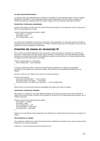 La clase AlumnoUniversitario
Lo veremos todo más detenidamente si hacemos un ejemplo. En este ejemplo vamos a crear un objeto
estudiante universitario. Como estudiante tendrá unas características como el nombre, la edad o el
número de matrícula. Además podrá tener algún método como por ejemplo matricular al alumno.
Constructor: Colocamos propiedades
Veamos cómo definir el constructor de la clase Alumnouniversitario, pero solamente vamos a colocar por
ahora las propiedades de la clase.
function AlumnoUniversitario(nombre, edad){
this.nombre = nombre
this.edad = edad
this.numMatricula = null
}
Los valores de inicialización los recibe el constructor como parámetros, en este caso es sólo el nombre y
la edad, porque el número de matrícula no lo recibe un alumno hasta que es matriculado. Es por ello que
asignamos a null la propiedad numMatrícula.
Creación de clases en Javascript II
Para construir un método debemos crear una función. Una función que se construye con intención de
que sea un método para una clase puede utilizar también la variable this, que hace referencia al objeto
sobre el que invocamos el método. Pues debemos recordar que para llamar a un método debemos tener
un objeto y this hace referencia a ese objeto.
function matriculate(num_matricula){
this.numMatricula = num_matricula
}
La función matricular recibe un número de matrícula por parámetro y lo asigna a la propiedad
numMatricula del objeto que recibe este método. Así rellenamos el la propiedad del objeto que nos
faltaba.
Vamos a construir otro método que imprime los datos del alumno.
function imprimete(){
document.write("Nombre: " + this.nombre)
document.write("<br>Edad: " + this.edad)
document.write("<br>Número de matrícula: " + this.numMatricula)
}
Esta función va imprimiendo todas las propiedades del objeto que recibe el método.
Constructor: Colocamos métodos
Para colocar un método en una clase debemos asignar la función que queremos que sea el método al
objeto que se está creando. Veamos cómo quedaría el constructor de la clase AlumnoUniversitario con el
método matricular.
function AlumnoUniversitario(nombre, edad){
this.nombre = nombre
this.edad = edad
this.numMatricula = null
this.matriculate = matriculate
this.imprimete = imprimete
}
Vemos que en las últimas líneas asignamos a los métodos los nombres de las funciones que contienen su
código.
Para instanciar un objeto
Para instanciar objetos de la clase AlumnoUniversitario utilizamos la sentencia new, que ya hemos tenido
ocasión de ver en otras ocasiones.
miAlumno = new AlumnoUniversitario("José Díaz",23)
271
 