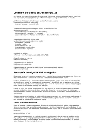 Creación de clases en Javascript III
Para ilustrar el trabajo con objetos y terminar con el ejemplo del AlunnoUniversitario, vamos a ver todo
este proceso en un solo script en el que definiremos la clase y luego la utilizaremos un poquito.
//definimos el método matricularte para la clase AlumnoUniversitario
function matriculate(num_matricula){
this.numMatricula = num_matricula
}
//definimos el método imprimete para la clase AlumnoUniversitario
function imprimete(){
document.write("<br>Nombre: " + this.nombre)
document.write("<br>Edad: " + this.edad)
document.write("<br>Número de matrícula: " + this.numMatricula)
}
//definimos el constructor para la clase
function AlumnoUniversitario(nombre, edad){
this.nombre = nombre
this.edad = edad
this.numMatricula = null
this.matriculate = matriculate
this.imprimete = imprimete
}
//creamos un alumno
miAlumno = new AlumnoUniversitario("José Díaz",23)
//le pedimos que se imprima
miAlumno.imprimete()
//le pedimos que se matricule
miAlumno.matriculate(305)
//le pedimos que se imprima de nuevo (con el número de matricula relleno)
miAlumno.imprimete()
Jerarquía de objetos del navegador
Llegamos al tema más importante para aprender a manejar Javascript con toda su potencia, el tema en
el que aprenderemos a controlar al navegador y los distintos elementos de la página.
Sin duda, este tema le va a dar mucha vida a nuestros ejemplos, ya que hasta ahora no tenían mucho
carácter práctico porque no trabajaban con el navegador y las páginas, que es realmente para lo que
está hecho Javascript. De modo que esperamos que a partir de aquí el manual sea más entretenido para
todos, porque va a cubrir los aspectos más prácticos.
Cuando se carga una página, el navegador crea una jerarquía de objetos en memoria que sirven para
controlar los distintos elementos de dicha página. Con Javascript y la nomenclatura de objetos que
hemos aprendido, podemos trabajar con esa jerarquía de objetos, acceder a sus propiedades e invocar
sus métodos.
Cualquier elemento de la página se puede controlar de una manera u otra accediendo a esa jerarquía. Es
crucial conocerla bien para poder controlar perfectamente las páginas web con Javascript o cualquier
otro lenguaje de programación del lado del cliente.
Ejemplo de acceso a la jerarquía
Antes de empezar a ver rigurosamente la jerarquía de objetos del navegador, vamos a ver el ejemplo
típico de acceso a una propiedad de esta jerarquía para cambiar el aspecto de la página. Se trata de una
propiedad de la página que almacena el color de fondo de la página web: la propiedad bgColor del objeto
document.
document.bgColor = "red"
Si ejecutamos esta sentencia en cualquier momento cambiamos el color de fondo de la página a rojo.
Hay que fijarse en que la propiedad bgColor tiene la "C" en mayúscula. Es un error típico equivocarse
con las mayúsculas y minúsculas en la jerarquía. Si no lo escribimos bien no funcionará y en algunos
casos ni siquiera dará un mensaje de error.
272
 