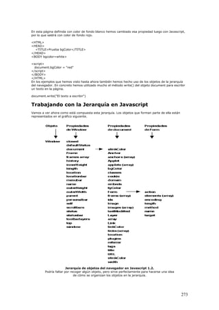 En esta página definida con color de fondo blanco hemos cambiado esa propiedad luego con Javascript,
por lo que saldrá con color de fondo rojo.
<HTML>
<HEAD>
<TITLE>Prueba bgColor</TITLE>
</HEAD>
<BODY bgcolor=white>
<script>
document.bgColor = "red"
</script>
</BODY>
</HTML>
En los ejemplos que hemos visto hasta ahora también hemos hecho uso de los objetos de la jerarquía
del navegador. En concreto hemos utilizado mucho el método write() del objeto document para escribir
un texto en la página.
document.write("El texto a escribir")
Trabajando con la Jerarquía en Javascript
Vamos a ver ahora como está compuesta esta jerarquía. Los objetos que forman parte de ella están
representados en el gráfico siguiente.
Jerarquía de objetos del navegador en Javascript 1.2.
Podría faltar por recoger algún objeto, pero sirve perfectamente para hacerse una idea
de cómo se organizan los objetos en la jerarquía.
273
 