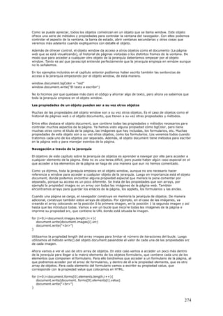 Como se puede apreciar, todos los objetos comienzan en un objeto que se llama window. Este objeto
ofrece una serie de métodos y propiedades para controlar la ventana del navegador. Con ellos podemos
controlar el aspecto de la ventana, la barra de estado, abrir ventanas secundarias y otras cosas que
veremos más adelante cuando expliquemos con detalle el objeto.
Además de ofrecer control, el objeto window da acceso a otros objetos como el documento (La página
web que se está visualizando), el historial de páginas visitadas o los distintos frames de la ventana. De
modo que para acceder a cualquier otro objeto de la jerarquía deberíamos empezar por el objeto
window. Tanto es así que javascript entiende perfectamente que la jerarquía empieza en window aunque
no lo señalemos.
En los ejemplos incluidos en el capítulo anterior podíamos haber escrito también las sentencias de
acceso a la jerarquía empezando por el objeto window, de esta manera.
window.document.bgColor = "red"
window.document.write("El texto a escribir")
No lo hicimos por que quedase más claro el código y ahorrar algo de texto, pero ahora ya sabemos que
toda la jerarquía empieza en el objeto window.
Las propiedades de un objeto pueden ser a su vez otros objetos
Muchas de las propiedades del objeto window son a su vez otros objetos. Es el caso de objetos como el
historial de páginas web o el objeto documento, que tienen a su vez otras propiedades y métodos.
Entre ellos destaca el objeto document, que contiene todas las propiedades y métodos necesarios para
controlar muchos aspectos de la página. Ya hemos visto alguna propiedad como bgColor, pero tiene
muchas otras como el título de la página, las imágenes que hay incluidas, los formularios, etc. Muchas
propiedades de este objeto son a su vez otros objetos, como los formularios. Los veremos todos cuando
tratemos cada uno de los objetos por separado. Además, el objeto document tiene métodos para escribir
en la página web y para manejar eventos de la página.
Navegación a través de la jerarquía
El objetivo de este capítulo sobre la jerarquía de objetos es aprender a navegar por ella para acceder a
cualquier elemento de la página. Esta no es una tarea difícil, pero puede haber algún caso especial en el
que acceder a los elementos de la página se haga de una manera que aun no hemos comentado.
Como ya dijimos, toda la jeraquía empieza en el objeto window, aunque no era necesario hacer
referencia a window para acceder a cualquier objeto de la jerarquía. Luego en importancia está el objeto
document, donde podemos encontrar alguna propiedad especial que merece la pena comentar por
separado, porque su acceso es un poco diferente. Se trata de las propiedades que son arrays, por
ejemplo la propiedad images es un array con todas las imágenes de la página web. También
encontramos arrays para guardar los enlaces de la página, los applets, los formularios y las anclas.
Cuando una página se carga, el navegador construye en memoria la jerarquía de objetos. De manera
adicional, construye también estos arrays de objetos. Por ejemplo, en el caso de las imágenes, va
creando el array colocando en la posición 0 la primera imagen, en la posición 1 la segunda imagen y así
hasta que las introduce todas. Vamos a ver un bucle que recorre todas las imágenes de la página e
imprime su propiedad src, que contiene la URL donde está situada la imagen.
for (i=0;i<document.images.length;i++){
document.write(document.images[i].src)
document.write("<br>")
}
Utilizamos la propiedad length del array images para limitar el número de iteraciones del bucle. Luego
utilizamos el método write() del objeto document pasándole el valor de cada una de las propiedades src
de cada imagen.
Ahora vamos a ver el uso de otro array de objetos. En este caso vamos a acceder un poco más dentro
de la jerarquía para llegar a la matriz elements de los objetos formulario, que contiene cada uno de los
elementos que componen el formulario. Para ello tendremos que acceder a un formulario de la página, al
que podremos acceder por el array de formularios, y dentro de él a la propiedad elements, que es otro
array de objetos. Para cada elemento del formulario vamos a escribir su propiedad value, que
corresponde con la propiedad value que colocamos en HTML.
for (i=0;i<document.forms[0].elements.length;i++){
document.write(document. forms[0].elements[i].value)
document.write("<br>")
}
274
 