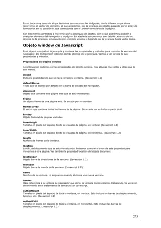 Es un bucle muy parecido al que teníamos para recorrer las imágenes, con la diferencia que ahora
recorremos el vector de elements, al que accedemos por la jerarquía de objetos pasando por el array de
formularios en su posición 0, que corresponde con el primer formulario de la página.
Con esto hemos aprendido a movernos por la jerarquía de objetos, con lo que podremos acceder a
cualquier elemento del navegador o la página. En adelante conoceremos con detalle cada uno de los
objetos de la jerarquía, empezando por el objeto window y bajando por la jerarquía hasta verlos todos.
Objeto window de Javascript
Es el objeto principal en la jerarquía y contiene las propiedades y métodos para controlar la ventana del
navegador. De él dependen todos los demás objetos de la jerarquía. Vamos a ver la lista de sus
propiedades y métodos.
Propiedades del objeto window
A continuación podemos ver las propiedades del objeto window. Hay algunas muy útiles y otras que lo
son menos.
closed
Indica la posibilidad de que se haya cerrado la ventana. (Javascript 1.1)
defaultStatus
Texto que se escribe por defecto en la barra de estado del navegador.
document
Objeto que contiene el la página web que se está mostrando.
Frame
Un objeto frame de una página web. Se accede por su nombre.
frames array
El vector que contiene todos los frames de la página. Se accede por su índice a partir de 0.
history
Objeto historial de páginas visitadas.
innerHeight
Tamaño en pixels del espacio donde se visualiza la página, en vertical. (Javascript 1.2)
innerWidth
Tamaño en pixels del espacio donde se visualiza la página, en horizontal. (Javascript 1.2)
length
Numero de frames de la ventana.
location
La URL del documento que se está visualizando. Podemos cambiar el valor de esta propiedad para
movernos a otra página. Ver también la propiedad location del objeto document.
locationbar
Objeto barra de direcciones de la ventana. (Javascript 1.2)
menubar
Objeto barra de menús de la ventana. (Javascript 1.2)
name
Nombre de la ventana. Lo asignamos cuando abrimos una nueva ventana.
opener
Hace referencia a la ventana de navegador que abrió la ventana donde estamos trabajando. Se verá con
detenimiento en el tratamiento de ventanas con Javascript.
outherHeight
Tamaño en pixels del espacio de toda la ventana, en vertical. Esto incluye las barras de desplazamiento,
botones, etc. (Javascript 1.2)
outherWidth
Tamaño en pixels del espacio de toda la ventana, en horizontal. Esto incluye las barras de
desplazamiento. (Javascript 1.2)
275
 