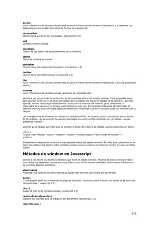 parent
Hace referencia a la ventana donde está situada el frame donde estamos trabajando. La veremos con
detenimiento al estudiar el control de frames con Javascript.
personalbar
Objeto barra personal del navegador. (Javascript 1.2)
self
Ventana o frame actual.
scrollbars
Objeto de las barras de desplazamiento de la ventana.
status
Texto de la barra de estado.
statusbar
Objeto barra de estado del navegador. (Javascript 1.2)
toolbar
Objeto barra de herramientas. (Javascript 1.2)
top
Hace referencia a la ventana donde está situada el frame donde estamos trabajando. Como la propiedad
parent.
window
Hace referencia a la ventana actual, igual que la propiedad self.
Vamos a ver un ejemplo de utilización de la propiedad status del objeto window. Esta propiedad sirve
para escribir un texto en la barra de estado del navegador (la barra de debajo de la ventana). En este
ejemplo hemos tenido que adelantarnos un poco en la marcha del manual, pues utilizamos un
manejador de eventos y no hemos visto todavía lo que son. En concreto utilizamos el manejador de
eventos onclick, que sirve para ejecutar sentencias Javascript cuando el usuario pulsa un elemento de la
página.
Los manejadores de eventos se colocan en etiquetas HTML, en nuestro caso lo colocamos en un botón
de formulario. Las sentencias Javascript asociadas al evento onclick del botón se ejecutarán cuando
pulsemos el botón.
Veamos ya el código que hace que se cambie el texto de la barra de estado cuando pulsemos un botón.
<form>
<input type="Button" value="Pulsame!" onclick="window.status='Hola a todo el mundo!'">
</form>
Simplemente asignamos un texto a la propiedad status del objeto window. El texto que colocamos en la
barra de estado está escrito entre comillas simples porque estamos escribiendo dentro de unas comillas
dobles.
Métodos de window en Javascript
Vamos a ver ahora los distintos métodos que tiene el objeto window. Muchos de estos métodos habrá
que verlos por separado porque son muy útiles y aun no los hemos utilizado, ahora vamos a listarlos y
ya veremos algunos ejemplos.
alert(texto)
Presenta una ventana de alerta donde se puede leer el texto que recibe por parámetro
back()
Ir una página atrás en el historial de páginas visitadas. Funciona como el botón de volver de la barra de
herramientas. (Javascript 1.2)
blur()
Quitar el foco de la ventana actual. (Javascript 1.1)
captureEvents(eventos)
Captura los eventos que se indiquen por parámetro (Javascript 1.2).
clearInterval()
276
 