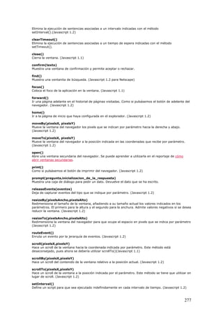 Elimina la ejecución de sentencias asociadas a un intervalo indicadas con el método
setInterval().(Javascript 1.2)
clearTimeout()
Elimina la ejecución de sentencias asociadas a un tiempo de espera indicadas con el método
setTimeout().
close()
Cierra la ventana. (Javascript 1.1)
confirm(texto)
Muestra una ventana de confirmación y permite aceptar o rechazar.
find()
Muestra una ventanita de búsqueda. (Javascript 1.2 para Netscape)
focus()
Coloca el foco de la aplicación en la ventana. (Javascript 1.1)
forward()
Ir una página adelante en el historial de páginas visitadas. Como si pulsásemos el botón de adelante del
navegador. (Javascript 1.2)
home()
Ir a la página de inicio que haya configurada en el explorador. (Javascript 1.2)
moveBy(pixelsX, pixelsY)
Mueve la ventana del navegador los pixels que se indican por parámetro hacia la derecha y abajo.
(Javascript 1.2)
moveTo(pixelsX, pixelsY)
Mueve la ventana del navegador a la posición indicada en las coordenadas que recibe por parámetro.
(Javascript 1.2)
open()
Abre una ventana secundaria del navegador. Se puede aprender a utilizarla en el reportaje de cómo
abrir ventanas secundarias.
print()
Como si pulsásemos el botón de imprimir del navegador. (Javascript 1.2)
prompt(pregunta,inicializacion_de_la_respuesta)
Muestra una caja de diálogo para pedir un dato. Devuelve el dato que se ha escrito.
releaseEvents(eventos)
Deja de capturar eventos del tipo que se indique por parámetro. (Javascript 1.2)
resizeBy(pixelsAncho,pixelsAlto)
Redimensiona el tamaño de la ventana, añadiendo a su tamaño actual los valores indicados en los
parámetros. El primero para la altura y el segundo para la anchura. Admite valores negativos si se desea
reducir la ventana. (Javascript 1.2)
resizeTo(pixelsAncho,pixelsAlto)
Redimensiona la ventana del navegador para que ocupe el espacio en pixels que se indica por parámetro
(Javascript 1.2)
routeEvent()
Enruta un evento por la jerarquía de eventos. (Javascript 1.2)
scroll(pixelsX,pixelsY)
Hace un scroll de la ventana hacia la coordenada indicada por parámetro. Este método está
desaconsejado, pues ahora se debería utilizar scrollTo()(Javascript 1.1)
scrollBy(pixelsX,pixelsY)
Hace un scroll del contenido de la ventana relativo a la posición actual. (Javascript 1.2)
scrollTo(pixelsX,pixelsY)
Hace un scroll de la ventana a la posición indicada por el parámetro. Este método se tiene que utilizar en
lugar de scroll. (Javascript 1.2)
setInterval()
Define un script para que sea ejecutado indefinidamente en cada intervalo de tiempo. (Javascript 1.2)
277
 