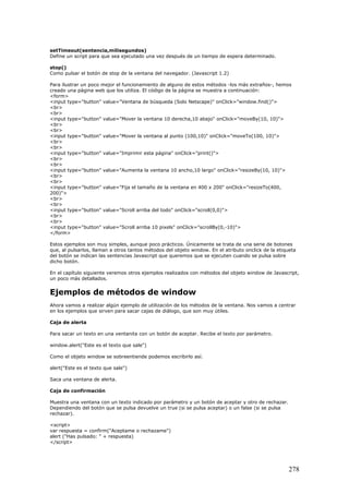 setTimeout(sentencia,milisegundos)
Define un script para que sea ejecutado una vez después de un tiempo de espera determinado.
stop()
Como pulsar el botón de stop de la ventana del navegador. (Javascript 1.2)
Para ilustrar un poco mejor el funcionamiento de alguno de estos métodos -los más extraños-, hemos
creado una página web que los utiliza. El código de la página se muestra a continuación:
<form>
<input type="button" value="Ventana de búsqueda (Solo Netscape)" onClick="window.find()">
<br>
<br>
<input type="button" value="Mover la ventana 10 derecha,10 abajo" onClick="moveBy(10, 10)">
<br>
<br>
<input type="button" value="Mover la ventana al punto (100,10)" onClick="moveTo(100, 10)">
<br>
<br>
<input type="button" value="Imprimir esta página" onClick="print()">
<br>
<br>
<input type="button" value="Aumenta la ventana 10 ancho,10 largo" onClick="resizeBy(10, 10)">
<br>
<br>
<input type="button" value="Fija el tamaño de la ventana en 400 x 200" onClick="resizeTo(400,
200)">
<br>
<br>
<input type="button" value="Scroll arriba del todo" onClick="scroll(0,0)">
<br>
<br>
<input type="button" value="Scroll arriba 10 pixels" onClick="scrollBy(0,-10)">
</form>
Estos ejemplos son muy simples, aunque poco prácticos. Únicamente se trata de una serie de botones
que, al pulsarlos, llaman a otros tantos métodos del objeto window. En el atributo onclick de la etiqueta
del botón se indican las sentencias Javascript que queremos que se ejecuten cuando se pulsa sobre
dicho botón.
En el capítulo siguiente veremos otros ejemplos realizados con métodos del objeto window de Javascript,
un poco más detallados.
Ejemplos de métodos de window
Ahora vamos a realizar algún ejemplo de utilización de los métodos de la ventana. Nos vamos a centrar
en los ejemplos que sirven para sacar cajas de diálogo, que son muy útiles.
Caja de alerta
Para sacar un texto en una ventanita con un botón de aceptar. Recibe el texto por parámetro.
window.alert("Este es el texto que sale")
Como el objeto window se sobreentiende podemos escribirlo así.
alert("Este es el texto que sale")
Saca una ventana de alerta.
Caja de confirmación
Muestra una ventana con un texto indicado por parámetro y un botón de aceptar y otro de rechazar.
Dependiendo del botón que se pulsa devuelve un true (si se pulsa aceptar) o un false (si se pulsa
rechazar).
<script>
var respuesta = confirm("Aceptame o rechazame")
alert ("Has pulsado: " + respuesta)
</script>
278
 