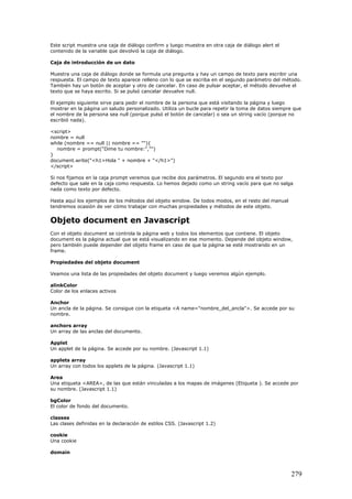 Este script muestra una caja de diálogo confirm y luego muestra en otra caja de diálogo alert el
contenido de la variable que devolvió la caja de diálogo.
Caja de introducción de un dato
Muestra una caja de diálogo donde se formula una pregunta y hay un campo de texto para escribir una
respuesta. El campo de texto aparece relleno con lo que se escriba en el segundo parámetro del método.
También hay un botón de aceptar y otro de cancelar. En caso de pulsar aceptar, el método devuelve el
texto que se haya escrito. Si se pulsó cancelar devuelve null.
El ejemplo siguiente sirve para pedir el nombre de la persona que está visitando la página y luego
mostrar en la página un saludo personalizado. Utiliza un bucle para repetir la toma de datos siempre que
el nombre de la persona sea null (porque pulsó el botón de cancelar) o sea un string vacío (porque no
escribió nada).
<script>
nombre = null
while (nombre == null || nombre == ""){
nombre = prompt("Dime tu nombre:","")
}
document.write("<h1>Hola " + nombre + "</h1>")
</script>
Si nos fijamos en la caja prompt veremos que recibe dos parámetros. El segundo era el texto por
defecto que sale en la caja como respuesta. Lo hemos dejado como un string vacío para que no salga
nada como texto por defecto.
Hasta aquí los ejemplos de los métodos del objeto window. De todos modos, en el resto del manual
tendremos ocasión de ver cómo trabajar con muchas propiedades y métodos de este objeto.
Objeto document en Javascript
Con el objeto document se controla la página web y todos los elementos que contiene. El objeto
document es la página actual que se está visualizando en ese momento. Depende del objeto window,
pero también puede depender del objeto frame en caso de que la página se esté mostrando en un
frame.
Propiedades del objeto document
Veamos una lista de las propiedades del objeto document y luego veremos algún ejemplo.
alinkColor
Color de los enlaces activos
Anchor
Un ancla de la página. Se consigue con la etiqueta <A name="nombre_del_ancla">. Se accede por su
nombre.
anchors array
Un array de las anclas del documento.
Applet
Un applet de la página. Se accede por su nombre. (Javascript 1.1)
applets array
Un array con todos los applets de la página. (Javascript 1.1)
Area
Una etiqueta <AREA>, de las que están vinculadas a los mapas de imágenes (Etiqueta ). Se accede por
su nombre. (Javascript 1.1)
bgColor
El color de fondo del documento.
classes
Las clases definidas en la declaración de estilos CSS. (Javascript 1.2)
cookie
Una cookie
domain
279
 