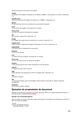 Nombre del dominio del servidor de la página.
Embed
Un elemento de la pagina incrustado con la etiqueta <EMBED>. Se accede por su nombre. (Javascript
1.1)
embeds array
Todos los elementos de la página incrustados con <EMBED>. (Javascript 1.1)
fgColor
El color del texto. Para ver los cambios hay que reescribir la página.
From
Un formulario de la página. Se accede por su nombre.
forms array
Un array con todos los formularios de la página.
ids
Para acceder a estilos CSS. (Javascript 1.2)
Image
Una imagen de la página web. Se accede por su nombre. (Javascript 1.1)
images array
Cada una de las imágenes de la página introducidas en un array. (Javascript 1.1)
lastModified
La fecha de última modificación del documento.
linkColor
El color de los enlaces.
Link
Un enlace de los de la página. Se accede por su nombre.
links array
Un array con cada uno de los enlaces de la página.
location
La URL del documento que se está visualizando. Es de solo lectura.
referrer
La página de la que viene el usuario.
tags
Estilos definidos a las etiquetas de HTML en la página web. (Javascript 1.2)
title
El titulo de la página.
URL
Lo mismo que location, pero es aconsejable utilizar location ya que URL no existe en todos los
navegadores.
vlinkColor
El color de los enlaces visitados.
Ejemplos de propiedades de document
Después de estudiar las propiedades del objeto document, vamos a ver algún ejemplo para ilustrar el
modo de acceso y utilización de las mismas.
Ejemplo con la propiedad bgColor
Vamos a utilizar el evento onclick para colocar tres botones en la página que al pulsarlos nos cambie el
color del fondo de la página.
<script>
function cambiaColor(colorin){
document.bgColor = colorin
280
 