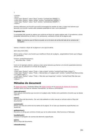 }
</script>
<form>
<input type="Button" value="Rojo" onclick="cambiaColor('ff0000')">
<input type="Button" value="Verde" onclick="cambiaColor('00ff00')">
<input type="Button" value="Azul" onclick="cambiaColor('0000ff')">
</form>
Primero definimos una función que será la encargada de cambiar el color y luego tres botones que
llamarán a la función cuando sean pulsados pasándole el color como parámetro.
Propiedad title
La propiedad title guarda la cadena que conforma el título de nuestra página web. Si accedemos a dicha
propiedad obtendremos el título y si la cambiamos, cambiará el título de la página web.
Nota: recordamos que el título se puede ver en la barra de arriba del todo de la ventana del
navegador.
Vamos a mostrar e título de la página en una caja de alerta.
alert (document.title)
Ahora vamos a hacer una función que modifica el título de la página , asignándole el texto que le llegue
por parámetro.
function cambiaTitulo(texto){
document.title = texto
}
Como en el ejemplo anterior, vamos a crear varios botones que llamen a la función pasándole distintos
textos, que se colocarán en el título de la página.
<form>
<input type="Button" value="Titulo = Hola a todos" onclick="cambiaTitulo('Hola a todos')">
<input type="Button" value="Titulo = Bienvenidos a mi página web" onclick="cambiaTitulo('Bienvenidos
a mi página web')">
<input type="Button" value="Titulo = Más dias que longanizas" onclick="cambiaTitulo('Más dias que
longanizas')">
</form>
Métodos de document
El objeto document, localizado debajo del objeto window en la jerarquía de objetos de Javascript,
también tiene una lista de métodos interesantes. La vemos a continuación.
captureEvents()
Para capturar los eventos que ocurran en la página web. Recibe como parámetro el evento que se desea
capturar.
close()
Cierra el flujo del documento. (Se verá más adelante en este manual un artículo sobre el flujo del
documento)
contextual()
Ofrece una línea de control de los estilos de la página. En el caso que deseemos especificarlos con
Javascript.
getSelection()
Devuelve un string que contiene el texto que se ha seleccionado. Sólo funciona en Netscape.
handleEvent()
Invocas el manejador de eventos del elemento especificado.
open()
Abre el flujo del documento.
releaseEvents()
281
 