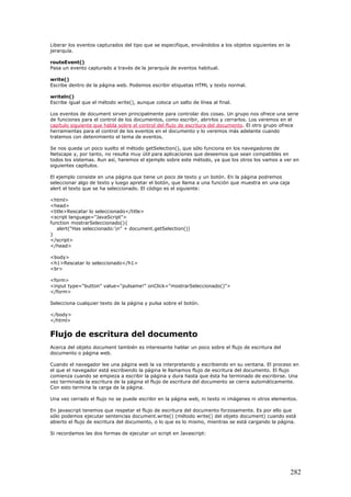 Liberar los eventos capturados del tipo que se especifique, enviándolos a los objetos siguientes en la
jerarquía.
routeEvent()
Pasa un evento capturado a través de la jerarquía de eventos habitual.
write()
Escribe dentro de la página web. Podemos escribir etiquetas HTML y texto normal.
writeln()
Escribe igual que el método write(), aunque coloca un salto de línea al final.
Los eventos de document sirven principalmente para controlar dos cosas. Un grupo nos ofrece una serie
de funciones para el control de los documentos, como escribir, abrirlos y cerrarlos. Los veremos en el
capítulo siguiente que habla sobre el control del flujo de escritura del documento. El otro grupo ofrece
herramientas para el control de los eventos en el documento y lo veremos más adelante cuando
tratemos con detenimiento el tema de eventos.
Se nos queda un poco suelto el método getSelection(), que sólo funciona en los navegadores de
Netscape y, por tanto, no resulta muy útil para aplicaciones que deseemos que sean compatibles en
todos los sistemas. Aun así, haremos el ejemplo sobre este método, ya que los otros los vamos a ver en
siguientes capítulos.
El ejemplo consiste en una página que tiene un poco de texto y un botón. En la página podremos
seleccionar algo de texto y luego apretar el botón, que llama a una función que muestra en una caja
alert el texto que se ha seleccionado. El código es el siguiente:
<html>
<head>
<title>Rescatar lo seleccionado</title>
<script language="JavaScript">
function mostrarSeleccionado(){
alert("Has seleccionado:n" + document.getSelection())
}
</script>
</head>
<body>
<h1>Rescatar lo seleccionado</h1>
<br>
<form>
<input type="button" value="pulsame!" onClick="mostrarSeleccionado()">
</form>
Selecciona cualquier texto de la página y pulsa sobre el botón.
</body>
</html>
Flujo de escritura del documento
Acerca del objeto document también es interesante hablar un poco sobre el flujo de escritura del
documento o página web.
Cuando el navegador lee una página web la va interpretando y escribiendo en su ventana. El proceso en
el que el navegador está escribiendo la página le llamamos flujo de escritura del documento. El flujo
comienza cuando se empieza a escribir la página y dura hasta que ésta ha terminado de escribirse. Una
vez terminada la escritura de la página el flujo de escritura del documento se cierra automáticamente.
Con esto termina la carga de la página.
Una vez cerrado el flujo no se puede escribir en la página web, ni texto ni imágenes ni otros elementos.
En javascript tenemos que respetar el flujo de escritura del documento forzosamente. Es por ello que
sólo podemos ejecutar sentencias document.write() (método write() del objeto document) cuando está
abierto el flujo de escritura del documento, o lo que es lo mismo, mientras se está cargando la página.
Si recordamos las dos formas de ejecutar un script en Javascript:
282
 