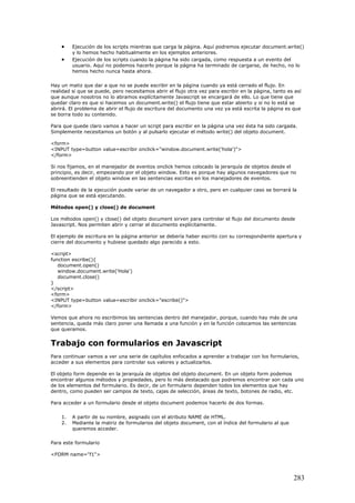 • Ejecución de los scripts mientras que carga la página. Aquí podremos ejecutar document.write()
y lo hemos hecho habitualmente en los ejemplos anteriores.
• Ejecución de los scripts cuando la página ha sido cargada, como respuesta a un evento del
usuario. Aquí no podemos hacerlo porque la página ha terminado de cargarse, de hecho, no lo
hemos hecho nunca hasta ahora.
Hay un matiz que dar a que no se puede escribir en la página cuando ya está cerrado el flujo. En
realidad si que se puede, pero necesitamos abrir el flujo otra vez para escribir en la página, tanto es así
que aunque nosotros no lo abramos explícitamente Javascript se encargará de ello. Lo que tiene que
quedar claro es que si hacemos un document.write() el flujo tiene que estar abierto y si no lo está se
abrirá. El problema de abrir el flujo de escritura del documento una vez ya está escrita la página es que
se borra todo su contenido.
Para que quede claro vamos a hacer un script para escribir en la página una vez ésta ha sido cargada.
Simplemente necesitamos un botón y al pulsarlo ejecutar el método write() del objeto document.
<form>
<INPUT type=button value=escribir onclick="window.document.write('hola')">
</form>
Si nos fijamos, en el manejador de eventos onclick hemos colocado la jerarquía de objetos desde el
principio, es decir, empezando por el objeto window. Esto es porque hay algunos navegadores que no
sobreentienden el objeto window en las sentencias escritas en los manejadores de eventos.
El resultado de la ejecución puede variar de un navegador a otro, pero en cualquier caso se borrará la
página que se está ejecutando.
Métodos open() y close() de document
Los métodos open() y close() del objeto document sirven para controlar el flujo del documento desde
Javascript. Nos permiten abrir y cerrar el documento explícitamente.
El ejemplo de escritura en la página anterior se debería haber escrito con su correspondiente apertura y
cierre del documento y hubiese quedado algo parecido a esto.
<script>
function escribe(){
document.open()
window.document.write('Hola')
document.close()
}
</script>
<form>
<INPUT type=button value=escribir onclick="escribe()">
</form>
Vemos que ahora no escribimos las sentencias dentro del manejador, porque, cuando hay más de una
sentencia, queda más claro poner una llamada a una función y en la función colocamos las sentencias
que queramos.
Trabajo con formularios en Javascript
Para continuar vamos a ver una serie de capítulos enfocados a aprender a trabajar con los formularios,
acceder a sus elementos para controlar sus valores y actualizarlos.
El objeto form depende en la jerarquía de objetos del objeto document. En un objeto form podemos
encontrar algunos métodos y propiedades, pero lo más destacado que podremos encontrar son cada uno
de los elementos del formulario. Es decir, de un formulario dependen todos los elementos que hay
dentro, como pueden ser campos de texto, cajas de selección, áreas de texto, botones de radio, etc.
Para acceder a un formulario desde el objeto document podemos hacerlo de dos formas.
1. A partir de su nombre, asignado con el atributo NAME de HTML.
2. Mediante la matriz de formularios del objeto document, con el índice del formulario al que
queremos acceder.
Para este formulario
<FORM name="f1">
283
 