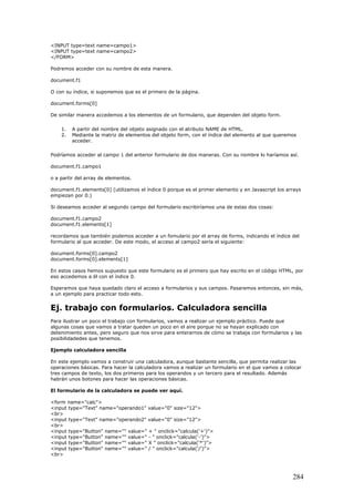 <INPUT type=text name=campo1>
<INPUT type=text name=campo2>
</FORM>
Podremos acceder con su nombre de esta manera.
document.f1
O con su índice, si suponemos que es el primero de la página.
document.forms[0]
De similar manera accedemos a los elementos de un formulario, que dependen del objeto form.
1. A partir del nombre del objeto asignado con el atributo NAME de HTML.
2. Mediante la matriz de elementos del objeto form, con el índice del elemento al que queremos
acceder.
Podríamos acceder al campo 1 del anterior formulario de dos maneras. Con su nombre lo haríamos así.
document.f1.campo1
o a partir del array de elementos.
document.f1.elements[0] (utilizamos el índice 0 porque es el primer elemento y en Javascript los arrays
empiezan por 0.)
Si deseamos acceder al segundo campo del formulario escribiríamos una de estas dos cosas:
document.f1.campo2
document.f1.elements[1]
recordamos que también podemos acceder a un fomulario por el array de forms, indicando el índice del
formulario al que acceder. De este modo, el acceso al campo2 sería el siguiente:
document.forms[0].campo2
document.forms[0].elements[1]
En estos casos hemos supuesto que este formulario es el primero que hay escrito en el código HTML, por
eso accedemos a él con el índice 0.
Esperamos que haya quedado claro el acceso a formularios y sus campos. Pasaremos entonces, sin más,
a un ejemplo para practicar todo esto.
Ej. trabajo con formularios. Calculadora sencilla
Para ilustrar un poco el trabajo con formularios, vamos a realizar un ejemplo práctico. Puede que
algunas cosas que vamos a tratar queden un poco en el aire porque no se hayan explicado con
detenimiento antes, pero seguro que nos sirve para enterarnos de cómo se trabaja con formularios y las
posibilidadedes que tenemos.
Ejemplo calculadora sencilla
En este ejemplo vamos a construir una calculadora, aunque bastante sencilla, que permita realizar las
operaciones básicas. Para hacer la calculadora vamos a realizar un formulario en el que vamos a colocar
tres campos de texto, los dos primeros para los operandos y un tercero para el resultado. Además
habrán unos botones para hacer las operaciones básicas.
El formulario de la calculadora se puede ver aquí.
<form name="calc">
<input type="Text" name="operando1" value="0" size="12">
<br>
<input type="Text" name="operando2" value="0" size="12">
<br>
<input type="Button" name="" value=" + " onclick="calcula('+')">
<input type="Button" name="" value=" - " onclick="calcula('-')">
<input type="Button" name="" value=" X " onclick="calcula('*')">
<input type="Button" name="" value=" / " onclick="calcula('/')">
<br>
284
 
