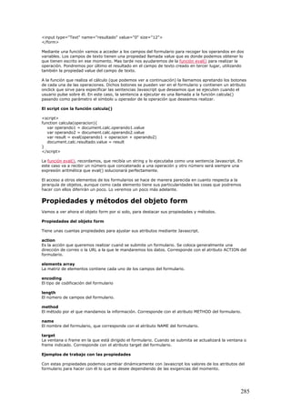 <input type="Text" name="resultado" value="0" size="12">
</form>
Mediante una función vamos a acceder a los campos del formulario para recoger los operandos en dos
variables. Los campos de texto tienen una propiedad llamada value que es donde podemos obtener lo
que tienen escrito en ese momento. Mas tarde nos ayudaremos de la función eval() para realizar la
operación. Pondremos por último el resultado en el campo de texto creado en tercer lugar, utilizando
también la propiedad value del campo de texto.
A la función que realiza el cálculo (que podemos ver a continuación) la llamamos apretando los botones
de cada una de las operaciones. Dichos botones se pueden ver en el formulario y contienen un atributo
onclick que sirve para especificar las sentencias Javascript que deseamos que se ejecuten cuando el
usuario pulse sobre él. En este caso, la sentencia a ejecutar es una llamada a la función calcula()
pasando como parámetro el símbolo u operador de la operación que deseamos realizar.
El script con la función calcula()
<script>
function calcula(operacion){
var operando1 = document.calc.operando1.value
var operando2 = document.calc.operando2.value
var result = eval(operando1 + operacion + operando2)
document.calc.resultado.value = result
}
</script>
La función eval(), recordamos, que recibía un string y lo ejecutaba como una sentencia Javascript. En
este caso va a recibir un número que concatenado a una operación y otro número será siempre una
expresión aritmética que eval() solucionará perfectamente.
El acceso a otros elementos de los formularios se hace de manera parecida en cuanto respecta a la
jerarquía de objetos, aunque como cada elemento tiene sus particularidades las cosas que podremos
hacer con ellos diferirán un poco. Lo veremos un poco más adelante.
Propiedades y métodos del objeto form
Vamos a ver ahora el objeto form por si solo, para destacar sus propiedades y métodos.
Propiedades del objeto form
Tiene unas cuantas propiedades para ajustar sus atributos mediante Javascript.
action
Es la acción que queremos realizar cuand se submite un formulario. Se coloca generalmente una
dirección de correo o la URL a la que le mandaremos los datos. Corresponde con el atributo ACTION del
formulario.
elements array
La matriz de elementos contiene cada uno de los campos del formulario.
encoding
El tipo de codificación del formulario
length
El número de campos del formulario.
method
El método por el que mandamos la información. Corresponde con el atributo METHOD del formulario.
name
El nombre del formulario, que corresponde con el atributo NAME del formulario.
target
La ventana o frame en la que está dirigido el formulario. Cuando se submita se actualizará la ventana o
frame indicado. Corresponde con el atributo target del formulario.
Ejemplos de trabajo con las propiedades
Con estas propiedades podemos cambiar dinámicamente con Javascript los valores de los atributos del
formulario para hacer con él lo que se desee dependiendo de las exigencias del momento.
285
 