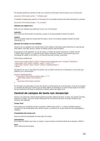 Por ejemplo podríamos cambiar la URL que recibiría la información del formulario con la instrucción.
document.miFormulario.action = "miPágina.asp"
O cambiar el target para submitir un formulario en una posible ventana secundaria llamada mi_ventana.
document.miFormulario.target = "mi_ventana"
Métodos del objeto form
Estos son los métodos que podemos invocar con un formulario.
submit()
Para hacer que el formulario se submita, aunque no se haya pulsado el botón de submit.
reset()
Para reinicializar todos los campos del formulario, como si se hubiese pulsado el botón de reset.
(Javascript 1.1)
Ejemplo de trabajo con los métodos
Vamos a ver un ejemplo muy sencillo sobre cómo validar un formulario para submitirlo en caso de que
esté relleno. Para ello vamos a utilizar el método submit() del formulario.
El mecanismo es el siguiente: en vez de colocar un botón de submit colocamos un botón normal
(<INPUT type="button">) y hacemos que al pulsar ese botón se llame a una función que es la
encargada de validar el formulario y, en caso de que esté correcto, submitirlo.
El formulario quedaría así.
<form name="miFormulario" action="mailto:promocion@guiarte.com" enctype="text/plain">
<input type="Text" name="campo1" value="" size="12">
<input type="button" value="Enviar" onclick="validaSubmite()">
</form>
Nos fijamos en que no hay botón de submit, sino un botón normal con una llamada a una función que
podemos ver a continuación.
function validaSubmite(){
if (document.miFormulario.campo1.value == "")
alert("Debe rellenar el formulario")
else
document.miFormulario.submit()
}
En la función se comprueba si lo que hay escrito en el formulario es un string vacío. Si es así se muestra
un mensaje de alerta que informa que se debe rellenar el formulario. En caso de haya algo en el campo
de texto submite el formulario utilizando el método submit del objeto form.
Control de campos de texto con Javascript
Vamos a ver ahora los campos donde podemos guardar cadenas de texto, es decir, los campos de texto,
password y hidden. Hay otro campo relacionado con la escritura de texto, el campo TextArea, que
veremos más adelante.
Campo Text
Es el campo que resulta de escribir la etiqueta <INPUT type="text">. Lo hemos utilizado hasta el
momento en varios ejemplos, pero vamos a parar un momento en él para describir sus propuedades y
métodos.
Propiedades del campo text
Vemos la lista de propiedades de estos tipos de campo.
defaultValue
Es el valor por defecto que tiene un campo. Lo que contiene el atributo VALUE de la etiqueta <INPUT>.
form
Hace referencia al formulario.
286
 