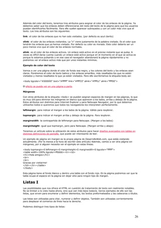Además del color del texto, tenemos tres atributos para asignar el color de los enlaces de la página. Ya
debemos saber que los enlaces deben diferenciarse del resto del texto de la página para que los usuarios
puedan identificarlos fácilmente. Para ello suelen aparecer subrayados y con un color más vivo que el
texto. Los tres atributos son los siguientes:
link: el color de los enlaces que no han sido visitados. (por defecto es azul clarito)
vlink: el color de los enlaces visitandos. La "v" viene justamente de la palabra visitado. Es el color que
tendrán los enlaces que ya hemos visitado. Por defecto su color es morado. Este color debería ser un
poco menos vivo que el color de los enlaces normales.
alink: es el color de los enlaces activos. Un enlace está activo en el preciso instante que se pulsa. A
veces es difícil darse cuenta cuando un enlace está activo porque en el momento en el que se activa es
porque lo estamos pulsando y en ese caso el navegador abandonará la página rápidamente y no
podremos ver el enlace activo más que por unos instantes mínimos.
Ejemplo de color del texto
Vamos a ver una página donde el color de fondo sea negro, y los colores del texto y los enlaces sean
claros. Pondremos el color de texto balnco y los enlaces amarillos, más resaltados los que no estén
visitados y menos resaltados lo que ya están visitados. Para ello escribiríamos la etiqueta body así:
<body bgcolor="#000000" text="#ffffff" link="#ffff33" alink="#ffffcc" alink="ffff00">
El efecto se puede ver en una página a parte.
Márgenes
Con otros atributos de la etiqueta <body> se pueden asignan espacios de margen en las páginas, lo que
es muy útil para eliminar los márgenes en blanco que aparecen a los lados, arriba y debajo de la página.
Estos atributos son distintos para Internet Explorer y para Netscape Navigator, por lo que debemos
utilizarlos todos si queremos que todos los navegadores los interpreten perfectamente.
leftmargin: para indicar el margen a los lados de la página. Válido para iexplorer.
topmargin: para indicar el margen arriba y debajo de la página. Para iexplorer.
marginwidth: la contrapartida de leftmargin para Netscape. (Margen a los lados)
marginheight: igual que topmargin, pero para Netscape. (Margen arriba y abajo)
Tenemos un artículo sobre la utilización de estos atributos para hacer diseños avanzados con tablas en
distintas definiciones de pantalla, que puede ser interesante de leer.
Un ejemplo de página sin margen es la propia página de DesarrolloWeb.com, que estás visitando
actualmente. (Por lo menos a la hora de escribir este artículo) Además, vamos a ver otra página sin
márgenes, por si alguien necesita ver el ejemplo en estas líneas.
<body topmargin=0 leftmargin=0 marginheight=0 marginwidth=0 bgcolor="ffffff">
<table width=100% bgcolor=ff6666><tr><td>
<h1>Hola amigos</h1>
<br>
<br>
Gracias por visitarme!
</td></tr></table>
</body>
Esta página tiene el fondo blanco y dentro una tabla con el fondo rojo. En la página podremos ver que la
tabla ocupa el espacio en la página sin dejar sitio para ningún tipo de margen.
Listas I
Las posibilidades que nos ofrece el HTML en cuestión de tratamiento de texto son realmente notables.
No se limitan a lo visto hasta ahora, sino que van más lejos todavía. Varios ejemplos de ello son las
listas, que sirven para enumerar y definir elementos, los textos preformateados y las cabeceras o títulos.
Las listas son utilizadas para citar, numerar y definir objetos. También son utilizadas corrientemente
para desplazar el comienzo de línea hacia la derecha.
Podemos distinguir tres tipos de listas:
26
 