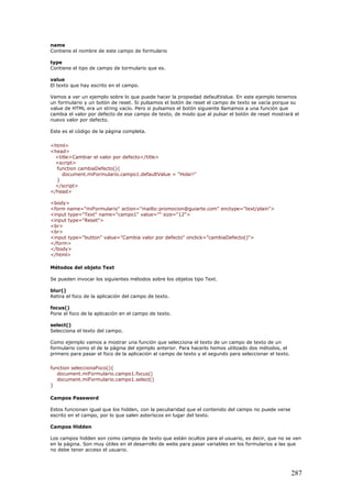 name
Contiene el nombre de este campo de formulario
type
Contiene el tipo de campo de tormulario que es.
value
El texto que hay escrito en el campo.
Vamos a ver un ejemplo sobre lo que puede hacer la propiedad defaultValue. En este ejemplo tenemos
un formulario y un botón de reset. Si pulsamos el botón de reset el campo de texto se vacía porque su
value de HTML era un string vacío. Pero si pulsamos el botón siguiente llamamos a una función que
cambia el valor por defecto de ese campo de texto, de modo que al pulsar el botón de reset mostrará el
nuevo valor por defecto.
Este es el código de la página completa.
<html>
<head>
<title>Cambiar el valor por defecto</title>
<script>
function cambiaDefecto(){
document.miFormulario.campo1.defaultValue = "Hola!!"
}
</script>
</head>
<body>
<form name="miFormulario" action="mailto:promocion@guiarte.com" enctype="text/plain">
<input type="Text" name="campo1" value="" size="12">
<input type="Reset">
<br>
<br>
<input type="button" value="Cambia valor por defecto" onclick="cambiaDefecto()">
</form>
</body>
</html>
Métodos del objeto Text
Se pueden invocar los siguientes métodos sobre los objetos tipo Text.
blur()
Retira el foco de la aplicación del campo de texto.
focus()
Pone el foco de la aplicación en el campo de texto.
select()
Selecciona el texto del campo.
Como ejemplo vamos a mostrar una función que selecciona el texto de un campo de texto de un
formulario como el de la página del ejemplo anterior. Para hacerlo hemos utilizado dos métodos, el
primero para pasar el foco de la aplicación al campo de texto y el segundo para seleccionar el texto.
function seleccionaFoco(){
document.miFormulario.campo1.focus()
document.miFormulario.campo1.select()
}
Campos Password
Estos funcionan igual que los hidden, con la peculiaridad que el contenido del campo no puede verse
escrito en el campo, por lo que salen asteríscos en lugar del texto.
Campos Hidden
Los campos hidden son como campos de texto que están ocultos para el usuario, es decir, que no se ven
en la página. Son muy útiles en el desarrollo de webs para pasar variables en los formularios a las que
no debe tener acceso el usuario.
287
 