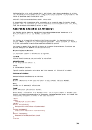 Se colocan en con HTML con la etiqueta <INPUT type=hidden> y se rellenan de datos con su atributo
value. Mas tarde podremos cambiar el dato que figura en el campo accediendo a la propiedad value del
campo de texto igual que lo hemos hecho antes.
document.miFormulario.CampoHidden.value = "nuevo texto"
El campo hidden sólo tiene algunas de las propiedades de los campos de texto. En concreto tiene la
propiedad value y las propiedades que son comunes de todos los campos de formulario: name, from y
type, que ya se describieron para los campos de texto.
Control de Checkbox en Javascript
Los checkbox son las unas cajas que permiten marcarlas o no para verificar alguna cosa en un
formulario. Podemos ver una caja checkbok a continuación.
Los checkbox se consiguen con la etiqueta <INPUT type=checkbox>. Con el atributo NAME de la
etiqueta <INPUT> le podemos dar un nombre para luego acceder a ella con javascript. Con el atributo
CHECKED indicamos que el campo debe aparecer chequeado por defecto.
Con Javascript, a partir de la jerarquía de objetos del navegador, tenemos acceso al checkbox, que
depende del objeto form del formulario donde está incluido.
Propiedades de un checkbox
Las propiedades que tiene un checkbox son las siguientes.
checked
Informa sobre el estado del checkbox. Puede ser true o false.
defaultChecked
Si está chequeada por defecto o no.
value
El valor actual del checkbox.
También tiene las propiedades form, name, type como cualquier otro elemento de formulario.
Métodos del checkbox
Veamos la lista de los métodos de un checkbox.
click()
Es como si hiciésemos un click sobre el checkbox, es decir, cambia el estado del checkbox.
blur()
Retira el foco de la aplicación del checkbox.
focus()
Coloca el foco de la aplicación en el checkbox.
Para ilustrar el funcionamiento de las checkbox vamos a ver una página que tiene un checkbox y tres
botones. Los dos primeros para mostrar las propiedades checked y value y el tercero para invocar a su
método click() con objetivo de simular un click sobre el checkbox.
<html>
<head>
<title>Ejemplo Checkbox</title>
<script>
function alertaChecked(){
alert(document.miFormulario.miCheck.checked)
}
function alertaValue(){
alert(document.miFormulario.miCheck.checked)
}
function metodoClick(){
document.miFormulario.miCheck.click()
}
</script>
288
 