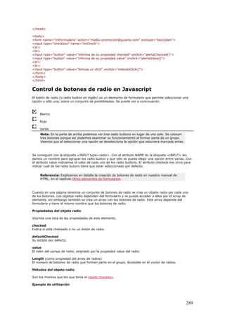 </head>
<body>
<form name="miFormulario" action="mailto:promocion@guiarte.com" enctype="text/plain">
<input type="checkbox" name="miCheck">
<br>
<br>
<input type="button" value="informa de su propiedad checked" onclick="alertaChecked()">
<input type="button" value="informa de su propiedad value" onclick="alertaValue()">
<br>
<br>
<input type="button" value="Simula un click" onclick="metodoClick()">
</form>
</body>
</html>
Control de botones de radio en Javascript
El botón de radio (o radio button en inglés) es un elemento de formulario que permite seleccionar una
opción y sólo una, sobre un conjunto de posibilidades. Se puede ver a continuación.
Blanco
Rojo
Verde
Nota: En la parte de arriba podemos ver tres radio buttons en lugar de uno solo. Se colocan
tres botones porque así podemos examinar su funcionamiento al formar parte de un grupo.
Veamos que al seleccionar una opción se deselecciona la opción que estuviera marcada antes.
Se consiguen con la etiqueta <INPUT type=radio>. Con el atributo NAME de la etiqueta <INPUT> les
damos un nombre para agrupar los radio button y que sólo se pueda elegir una opción entre varias. Con
el atributo value indicamos el valor de cada uno de los radio buttons. El atributo checked nos sirve para
indicar cuál de los radio butons tiene que estar seleccionado por defecto.
Referencia: Explicamos en detalle la creación de botones de radio en nuestro manual de
HTML, en el capítulo Otros elementos de formularios.
Cuando en una página tenemos un conjunto de botones de radio se crea un objeto radio por cada uno
de los botones. Los objetos radio dependen del formulario y se puede acceder a ellos por el array de
elements, sin embargo también se crea un array con los botones de radio. Este array depende del
formulario y tiene el mismo nombre que los botones de radio.
Propiedades del objeto radio
Veamos una lista de las propiedades de este elemento.
checked
Indica si está chekeado o no un botón de radio.
defaultChecked
Su estado por defecto.
value
El valor del campo de radio, asignado por la propiedad value del radio.
Length (como propiedad del array de radios)
El número de botones de radio que forman parte en el grupo. Accesible en el vector de radios.
Métodos del objeto radio
Son los mismos que los que tenía el objeto checkbox.
Ejemplo de utilización
289
 