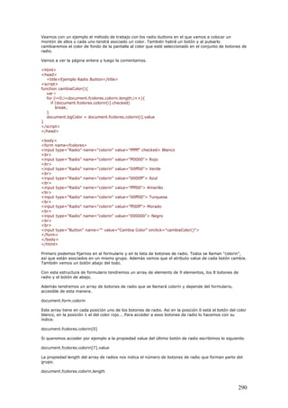 Veamos con un ejemplo el método de trabajo con los radio buttons en el que vamos a colocar un
montón de ellos y cada uno tendrá asociado un color. También habrá un botón y al pulsarlo
cambiaremos el color de fondo de la pantalla al color que esté seleccionado en el conjunto de botones de
radio.
Vamos a ver la página entera y luego la comentamos.
<html>
<head>
<title>Ejemplo Radio Button</title>
<script>
function cambiaColor(){
var i
for (i=0;i<document.fcolores.colorin.length;i++){
if (document.fcolores.colorin[i].checked)
break;
}
document.bgColor = document.fcolores.colorin[i].value
}
</script>
</head>
<body>
<form name=fcolores>
<input type="Radio" name="colorin" value="ffffff" checked> Blanco
<br>
<input type="Radio" name="colorin" value="ff0000"> Rojo
<br>
<input type="Radio" name="colorin" value="00ff00"> Verde
<br>
<input type="Radio" name="colorin" value="0000ff"> Azul
<br>
<input type="Radio" name="colorin" value="ffff00"> Amarillo
<br>
<input type="Radio" name="colorin" value="00ff00"> Turquesa
<br>
<input type="Radio" name="colorin" value="ff00ff"> Morado
<br>
<input type="Radio" name="colorin" value="000000"> Negro
<br>
<br>
<input type="Button" name="" value="Cambia Color" onclick="cambiaColor()">
</form>
</body>
</html>
Primero podemos fijarnos en el formulario y en la lista de botones de radio. Todos se llaman "colorin",
así que están asociados en un mismo grupo. Además vemos que el atributo value de cada botón cambia.
También vemos un botón abajo del todo.
Con esta estructura de formulario tendremos un array de elements de 9 elementos, los 8 botones de
radio y el botón de abajo.
Además tendremos un array de botones de radio que se llamará colorín y depende del formulario,
accesible de esta manera.
document.form.colorin
Este array tiene en cada posición uno de los botones de radio. Así en la posición 0 está el botón del color
blanco, en la posición 1 el del color rojo... Para acceder a esos botones de radio lo hacemos con su
índice.
document.fcolores.colorin[0]
Si queremos acceder por ejemplo a la propiedad value del último botón de radio escribimos lo siguiente.
document.fcolores.colorin[7].value
La propiedad length del array de radios nos indica el número de botones de radio que forman parte del
grupo.
document.fcolores.colorin.length
290
 