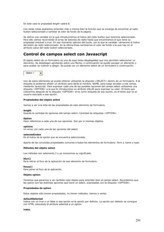 En este caso la propiedad length valdrá 8.
Con estas notas podremos entender más o menos bien la función que se encarga de encontrar el radio
button seleccionado y cambiar el color de fondo de la página.
Se define una variable en la que introduciremos el índice del radio button que tenemos seleccionado.
Para ello vamos recorriendo el array de botones de radio hasta que encontramos el que tiene su
propiedad checked a true. En ese momento salimos del bucle, con lo que la variable i almacena el índice
del botón de radio seleccionado. En la última línea cambiamos el color de fondo a lo que hay en el
atributo value del radio button seleccionado.
Control de campos select con Javascript
El objeto select de un formulario es una de esas listas desplegables que nos permiten seleccionar un
elemento. Se despliegan apretando sobre una flecha, a continuación se puede escoger un elemento y
para acabar se vuelven a plegar. Se puede ver un elemento select de un formulario a continuación.
Option 1
Uno de estos elementos se puede obtener utilizando la etiqueta <SELECT> dentro de un formulario. A la
etiqueta le podemos añadir un atributo para darle el nombre, NAME, para luego acceder a ese campo
mediante Javascript. Para expresar cada una de las posibles opciones del campo select utilizamos una
etiqueta <OPTION> a la que le introducimos un atributo VALUE para expresar su valor. El texto que
colocamos después de la etiqueta <OPTION> sirve como etiqueta de esa opción, es el texto que ve el
usuario asociado a esa opción.
Propiedades del objeto select
Vamos a ver una lista de las propiedades de este elemento de formulario.
length
Guarda la cantidad de opciones del campo select. Cantidad de etiquetas <OPTION>
Option
Hace referencia a cada una de sus opciones. Son por si mismas objetos.
options
Un array con cada una de las opciones del select.
selectedIndex
Es el índice de la opción que se encuentra seleccionada.
Aparte de las conocidas propiedades comunes a todos los elementos de formulario: form y name y type.
Métodos del objeto select
Los métodos son solamente 2 y ya conocemos su significado.
blur()
Para retirar el foco de la aplicación de ese elemento de formulario.
focus()
Para poner el foco de la aplicación.
Objeto option
Tenemos que pararnos a ver también este objeto para entender bien el campo select. Recordamos que
las option son las distintas opciones que tiene un select, expresadas con la etiqueta <OPTION>.
Propiedades de option
Estos objetos sólo tienen propiedades, no tienen métodos. Vamos a verlas.
defaultSelected
Indica con un true o un false si esa opción es la opción por defecto. La opción por defecto se consigue
con HTML colocando el atributo selected a un option.
index
291
 