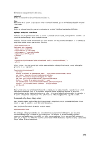 El índice de esa opción dentro del select.
selected
Indica si esa opción se encuentra seleccionada o no.
text
Es el texto de la opción. Lo que puede ver el usuario en el select, que se escribe después de la etiqueta
<OPTION>.
value
Indica el valor de la opción, que se introduce con el atributo VALUE de la etiqueta <OPTION>.
Ejemplo de acceso a un select
Vamos a ver un ejemplo sobre cómo se accede a un select con Javascript, como podemos acceder a sus
distintas propiedades y a la opción seleccionada.
Vamos a empezar viendo el formulario que tiene el select con el que vamos a trabajar. Es un select que
sirve para valorar el web que estamos visitando.
<form name="fomul">
Valoración sobre este web:
<select name="miSelect">
<option value="10">Muy bien
<option value="5" selected>Regular
<option value="0">Muy mal
</select>
<br>
<br>
<input type=button value="Dime propiedades" onclick="dimePropiedades()">
</form>
Ahora vamos a ver una función que recoge las propiedades más significativas del campo select y las
presenta en una caja alert.
function dimePropiedades(){
var texto
texto = "El numero de opciones del select: " + document.formul.miSelect.length
var indice = document.formul.miSelect.selectedIndex
texto += "nIndice de la opcion escogida: " + indice
var valor = document.formul.miSelect.options[indice].value
texto += "nValor de la opcion escogida: " + valor
var textoEscogido = document.formul.miSelect.options[indice].text
texto += "nTexto de la opcion escogida: " + textoEscogido
alert(texto)
}
Esta función crea una variable de texto donde va introduciendo cada una de las propiedades del select.
La primera contiene el valor de la propiedad length del select, la segunda el índice de la opción
seleccionada y las dos siguientes contienen el valor y el texto de la opción seleccionada. Para acceder a
la opción seleccionada utilizamos el array options con el índice recogido en las segunda variable.
Propiedad value de un objeto select
Para acceder al valor seleccionado de un campo select podemos utilizar la propiedad value del campo
select en lugar de acceder a partir del vector de options.
Para el anterior formulario sería algo parecido a esto.
formul.miSelect.value
Sin embargo, esta propiedad sólo está presente en navegadores Internet Explorer, por lo que es
recomendable acceder utilizando el vector de options con el índice de la posición seleccionada si
deseamos que la página sea compatible con todos los navegadores. Hemos querido añadir este punto
para que, si alguna vez utilizamos o vemos utilizar este método de acceso, sepamos su pega y porque es
mejor utilizar el vector de options.
292
 